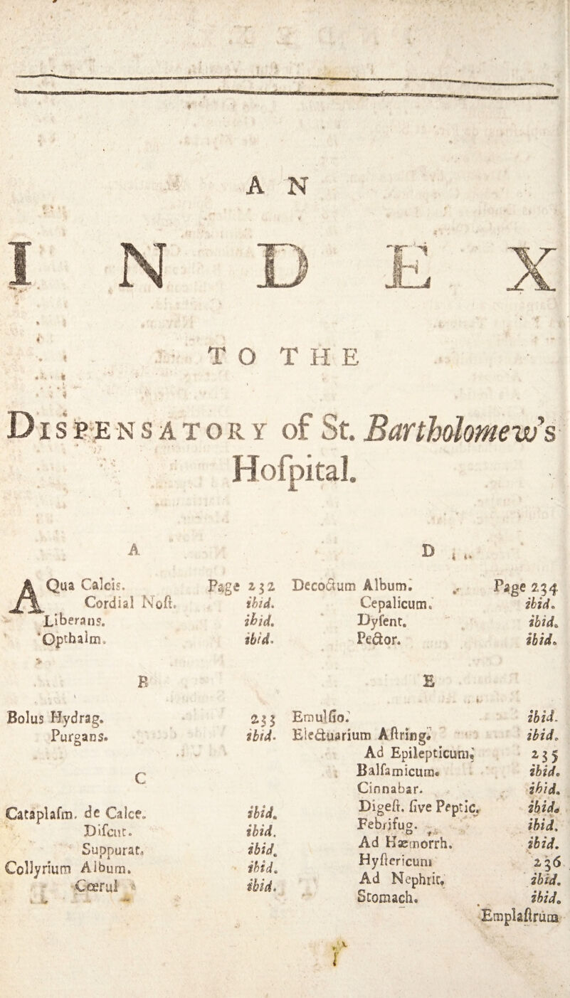 A N I N * ‘ k > • - « T O T H E DI s B'E N s A T o R Y of St. Barthalomevifs Hofpital. A A Qua Calcis. Cordial Libera ns. ’ *Qpthaim, ■V B Bolus Hydrag. Purgans. Cataplafm. dc Calce. Difcur. Suppurate Collyriuoi Album. •Ccerul D I Page Deco(5um Alburn^ Page 254 ihid* Cepalicum,' ibid. ihid. Dyfenr. ibid. ibid. PetSor. ibid. B .« Emulfior ibid. ibid- Eieduarium Aftringi  - ibid. Ad Epileptlcuni? 2-35 , Balfamicum. ibid. Cinnabar. - dhjd. ibid. Digeft, (ive Peptic, ibid^ ibid. Febrjfuo. , , - „o t* ' ibid. ibid Ad Kasmorrh. ibid. ibid. Hydericuni ibid. Ad Nephrir, ibid. * Scomach. ibid. Emplaflruna'