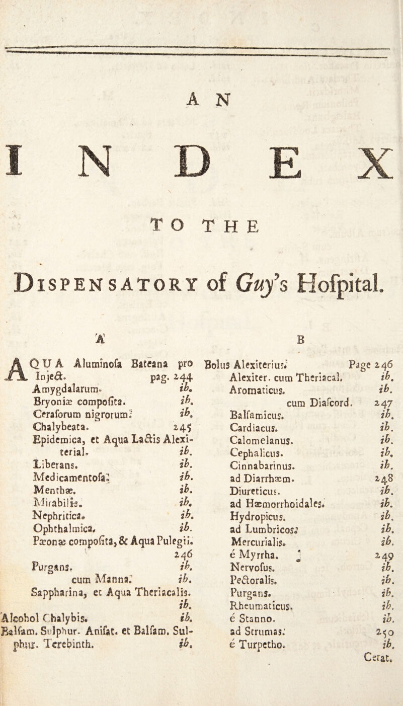 INDEX \ TO THE Dispensatory of Guy’s Hofpkal. A B AQUA Alummofa Bateana pro Bolus Alexiteriui* Page 246 Injed. pag. ^44 Alexiter. cum Thsriaca], ih. Amygdalarum* Aroiiiaticus. ih. Bryonix compofita* ih. cum Diafeord. 247 Cfraforum nigrorum^- ih. Balfamicus. ih. Chalybeaca. 2,4^ Cardiacus. ih. Epidcmica, ct Aqua Laais Alcxi- Calomelanus. ih. teriaL ib. Cephalicus. ih. Liberans. ih. Cinnabarinus. ih. Medicamcntofa- ib. ad Diarrhxm. 2-48 Menrbae. ih. Diureticus. ih. Mirabili-s. iK ad Hacmorrhoidales* ih. Ncphricica® ih. Hydropicus. ih. Ophrhalmica# zh. ad LumbricosJ ih. P^Eonse conipofitaj& Aqua Pulegii. Mercurial is. ih. ' Z46 e Myrrha. * 249 Purgans. ih. Nervofus. ih. cum Mannar ib. Pedoralis. ih. Sapphafina, ec Aqua Theriacalis. Purgans. ih. ib. Rheumaticus. ih. Alcohol Chalybis. ih. e Stanno. ih. Balfam. Sulphur. Anifat. Ct Balfaro, Sul- ad Strumas.' 2.<0 phnr. Terebinth. ib. e Turpetho. ih. Cerat.