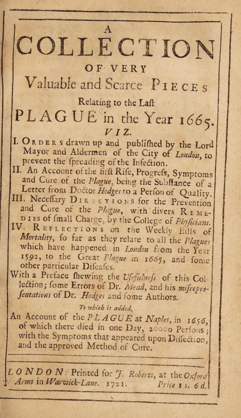 COLLECTION OF' VERY ' (Valuable and Scarce Pieces Relating to the Lafl ( PL AG U E in the Year i66k. viz.. r ..Orders drawn up and publiflied by the Lord Mayor and Aldermen of the City of London to prevent the fpreading of the Infection. I. An Account of the hr ft Rife, Progrefs, Symptoms and Cure of the Plague, being theSubftance of a Letter front Do&or Hodges ro a Perfonof Quality. II. Necelfary Dir tenons for the Prevention and Cure of the Plague, with divers Reme- d i ps of fmall Charge, by the College of Phyfiricms. V. Reflections on the Weekly Bills of Mortality, fo far as they relate to all the Plagues which have happened in London from the Year I592> to the Great Plague in 166$, and fon e other particular Difeafes. fith a Preface fhewing the JJfefulnefs of this Col ledtion; fome Errors of Dr. Mead, and his mifrePre- fentatiom of Dr. Hodges and fome Authors. Tt -which it added, An Account of the PL AGUE it Naples, in 16$6 of which there died in one Day, 20000 Perfousy with the Symptoms that appeared upon DifledtioV and the approved Method of Cure. ’ LONDON: Printed lor J. Roberts, at the Oxford