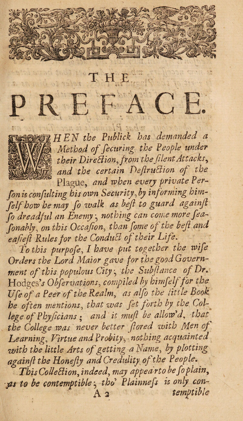 T H E HEN the Publick has demanded a Method of fecuring the People under their Direction,from thefilentAttacksy and the certain DefruBion of the Plague, and when every private Per» fon is confulting his own Security, by informing him- felf how he may fo walk as bejl to guard againji fo dreadful an Enemynothing can come more fea^ fonably, on this Occafion, than fome oy the bejl and eafefi Rules for the ConduB of their Life. To this purpofe, I have put together the wife Orders the Lord Maior gave for the good Govern¬ ment of this populous City, the Subfiance of Dr. Hodges V Obfervatzons, compiled by hi mfelf for the life of a Peer of the Realm, as alfo the little Book he often mentions, that was fet forth by the Col¬ lege of Phyfcians • and it mu ft be allow d, that the College was never better fared with Men of Learning, Virtue and Probity•, nothing acquainted with the little Arts of getting a Name, by plotting again(l the Honefy and Credulity of the People\ This Collection, indeed, may appea rto be fo plain, ps to be contemptible, thd Plainnefs is only con-* A 2 temptible