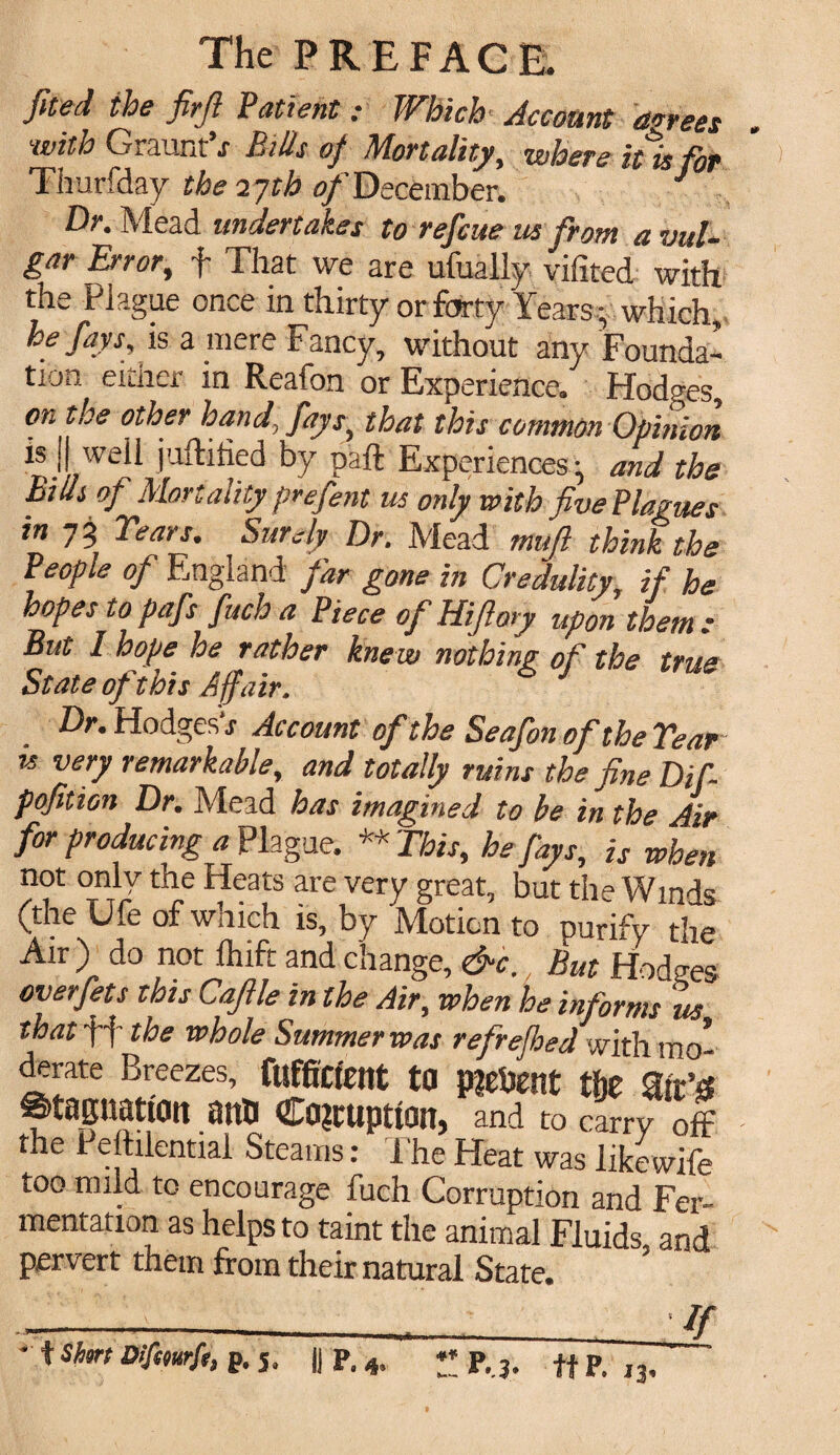 fited the firfi Patient: Which Account agrees with Graunt s Bills of Mortality, where it is for Thurfday the 17th of December. J Dr. Mead undertakes to refcue us from a vul¬ gar Error, f That we are ufually vifited with the Plague once in thirty or forty Years- which, he fays, is a mere Fancy, without any Founda¬ tion either in Reafon or Experience. Hodges, on the other hand, fays, that this common Opinion is J we 11 jufhhed by paft Experiences^ and the Bids of Mortality prefent us only with five Plagues in 73 Years. Surely Or. Mead mujl think the People of England far gone in Credulity, if he hopes to pafs fuch a Piece of Hifloty upon them s But 1 hope he rather knew nothing of the true State of this Affair. Dr. Hodgesh Account of the Seafon of the Year is very remarkable, and totally ruins the fine Dif- pofition Dr. Mead has imagined to be in the Air for producing a Plague. ** This, he fays, is when not only the Heats are very great, but the Winds (the Ufe of which is, by Motion to purify the Air ) do not Ihift and change, &c., But Hodges overfets this Caflle in the Air, when he informs us that ff the whole Summer was refrefhed with mo¬ derate Breezes, fufficfent to present t&e ait’s Stagnation anti Corruption, and to carry off the Peftilential Steams: The Heat was likewife too mild to encourage fuch Corruption and Fer¬ mentation as helps to taint the animal Fluids and pervert them from their natural State. . ’ ' ' ' V