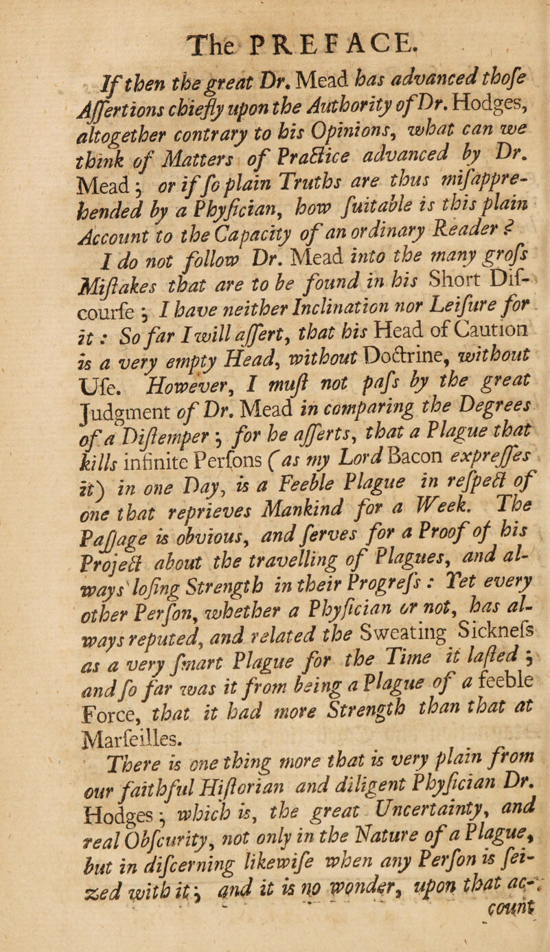 Jf then the great Dr. Mead has advanced thofe AJJerttons chiefly upon the Authority of Dr. Hodges, altogether contrary to his Opinions, what can we think of Matters of PraBice advanced by Dr. Mead; or if fo plain Truths are thus mifappre¬ hended by a Phyflcian, hove fuitaole is this plain Account to the Capacity of an ordinary Reader ? I do not follow Dr. Mead into the many grofs Miftakes that are to be found in his SliOit Dif~ courfe i I have neither Inclination nor Leifure for it: So far Iwillaffert, that his Head of Caution is a very empty Head, without Doftrine, without Ufe. However, I mufl not pafs by the great Judgment of Dr. Mead in comparing the Degrees ofaDiflemper •, for he ajferts, that a Plague that kills infinite Perfons (as my Lord Bacon exprejfes it) in one Day, is a Feeble Plague in refpeB of one that reprieves Mankind for a Week. The Pafjage is obvious, and femes for a Proof of his Projett about the travelling of Plagues, and al¬ ways' lofing Strength in their Progrefs : Yet every other Perfon, whether a Phyflcian or not, has al¬ ways reputed, and related the Sweating Sicknefs as a very fmart Plague for the Time it laftedf, and fo far was it from being a Plague of a feeble Force, that it had more Strength than that at Marfeilles. . There is one thing more that is very plain from our faithful Hiflcrian and diligent Phyflcian Dr Hodges ^ which is, the great Uncertainty, and real Qbfcurity, not only in the Nature of a Plague, but in difcerning likewife when any Perfon is fei- zed with it; and it is no wonder, upon that ac-\ - ■ ’   count