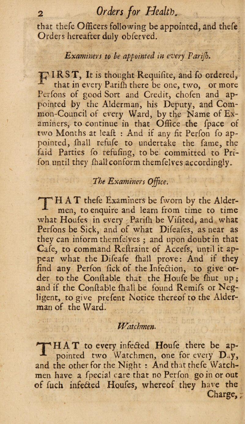 that thefe Officers following be appointed, and thefe Orders hereafter duly obferved. Examiners to be appointed in every Parijh. ]J7 IRST, It is thought Requifite, and fo ordered, “*■ that in every Parifh there be one, two, or more Perfons of good Sort and Credit, chofen and ap¬ pointed by the Alderman, his Deputy, and Com¬ mon-Council of every Ward, by the Name of Ex¬ aminers, to continue in that Office the fpace of two Months at leaft : And if any fit Perfon fo ap¬ pointed, {hall refufe to undertake the fame, the faid Parties fo refuling, to be committed to Pri- fon until they fhall conform themfelves accordingly* I'he Examiners Office. HAT thefe Examiners be fworn by the Alder- x men, to enquire and learn from time to time what Houfes in every Parifh be Vilited, and what Perfons be Sick, and of what Difeafes, as near as they can inform themfelves ; and upon doubt in that Cafe, to command Reftraint of Accefs, until it ap¬ pear what the Difeafe fhall prove: And if they find any Perfon fick of the Infedion, to give or¬ der to the Conftable that the Houfe be fhut up; and if the Conftable fhall be found Remifs or Neg¬ ligent, to give prefent Notice thereof to the Alder¬ man of the Ward. Watchmen. npHAT to every infe&ed Houfe there be ap- ^ pointed two Watchmen, one for every D^y, and the other for the Night : And that thefe Watch¬ men have a fpecial care that no Perfon go in or out of fuch infe&ed Houfes, whereof they have the Charge,;