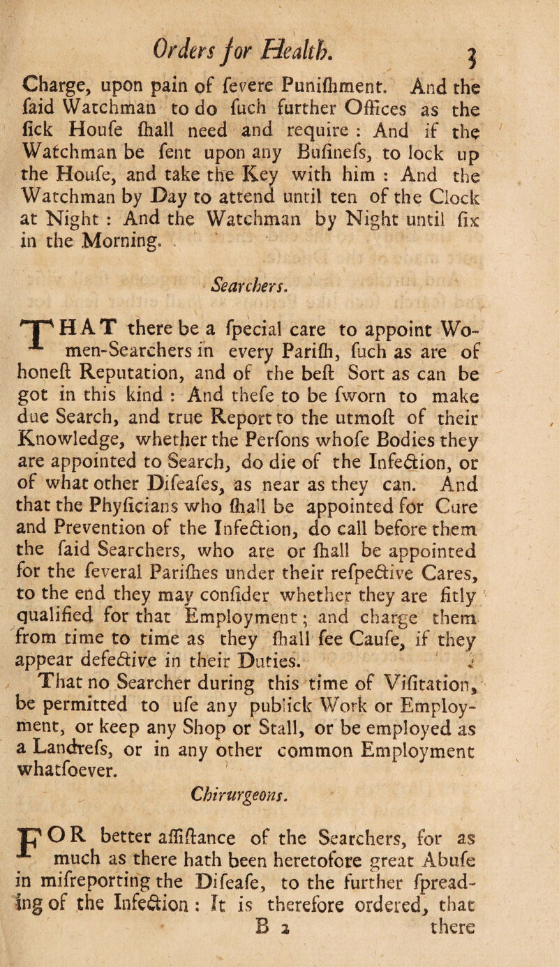 Charge, upon pain of fevere Punifhment. And the faid Watchman to do fuch further Offices as the fick Houfe fliall need and require : And if the Watchman be fent upon any Bufinefs, to lock up the Houfe, and take the Key with him : And the Watchman by Day to attend until ten of the Clock at Night : And the Watchman by Night until fix in the Morning. Searchers. 'T'HAT there be a fpecial care to appoint Wo- men-Searchers in every Parifli, fuch as are of honeft Reputation, and of the beft Sort as can be got in this kind : And thefe to be fworn to make due Search, and true Report to the utmoft of their Knowledge, whether the Perfons whofe Bodies they are appointed to Search, do die of the Infection, or of what other Difeafes, as near as they can. And that the Phyficians who fliall be appointed for Care and Prevention of the Infe&ion, do call before them, the faid Searchers, who are or fliall be appointed for the feveral Paddies under their refpe&ive Cares, to the end they may confider whether they are fitly qualified for that Employment; and charge them from time to time as they fhall fee Caufe, if they appear defe&ive in their Duties. That no Searcher during this time of Vifitation, be permitted to ufe any publick Work or Employ¬ ment, or keep any Shop or Stall, or be employed as a Landrefs, or in any other common Employment whatfoever. Chirurgeons. O R better affiftance of the Searchers, for as much as there hath been heretofore great Abufe in mifreporting the Difeafe, to the further fpread- ing of the Infe&ion : It is therefore ordered, that B 2 there