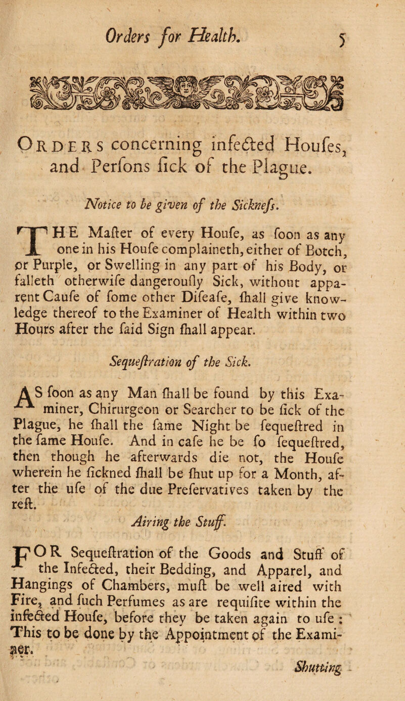 Orders concerning infe&ed Houfes, and Perfons lick of the Plague. Notice to be given of the Sicknefs. THE Matter of every Houfe, as foon as any one in his Houfe complaineth, either of Botch, or Purple, or Swelling in any part of his Body, or falleth otherwife dangeroutty Sick, without appa¬ rent Caufe of fome other Difeafe, fhall give know¬ ledge thereof to the Examiner of Health within two Hours after the faid Sign fhall appear. Sequeflration of the Sick. AS foon as any Man {hall be found by this Exa~ miner, Chirurgeon or Searcher to be fick of the Plague, he fhall the fame Night be fequeftred in the fame Houfe. And in cafe he be fo fequettred, then though he afterwards die not, the Houfe wherein he fickned fhall be fhut up for a Month, af¬ ter the ufe of the due Prefervatives taken by the reft. Airing the Stuff. T? O R Sequeflration of the Goods and Stuff of x the Infe&ed, their Bedding, and Apparel, and Hangings of Chambers, mutt: be well aired with Fire, and fuch Perfumes as are requifite within the infefted Houfe, before they be taken again to ufe : This to be done by the Appointment pf the Exami¬ ner. Shutting