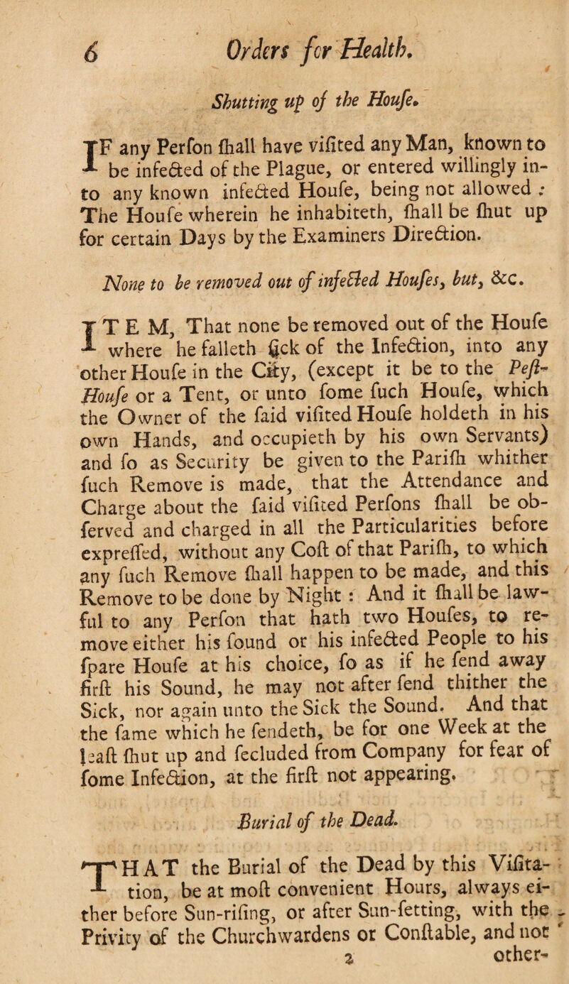 Shutting up of the Houfe. IF any Perfon (hall have vifited any Man, known to be infeaed of the Plague, or entered willingly in¬ to any known infeaed Houfe, being not allowed .• The Houfe wherein he inhabiteth, fhall be (hut up for certain Days by the Examiners Direaion. None to be removed out of infeBed Houfes, but, &c. ITEM, That none be removed out of the Houfe where ’he falleth jgck of the Infeaion, into any other Houfe in the Ciiy, (except it be to the Pefi~ Houfe or a Tent, or unto fome fuch Houfe, which the Owner of the faid vifited Houfe holdeth in his own Hands, and occupieth by his own Servants) and fo as Security be given to the Parifh whither fuch Remove is made, that the Attendance and Charge about the faid vifited Perfons fhall be ob- ferved and charged in all the Particularities before expreffed, without any Coft ot that Parifh, to which any fuch Remove fhall happen to be made, and this Remove to be done by Night: And it fhall be law¬ ful to any Perfon that hath two Houfes, to re¬ move either his found or his infeaed People to his fpare Houfe at his choice, fo as if he fend away firft his Sound, he may not after fend thither the Sick, nor again unto the Sick the Sound. And that the fame which he fendeth, be for one Week at the Jsaft (hut up and fecluded from Company for fear of fome Infeaion, at the firft not appearing. Burial of the Dead. THAT the Burial of the Dead by this Vifita- tion, be at moft convenient Hours, always ei¬ ther before Sun-rifing, or after Sun-fetting, with the Privity of the Churchwardens ot Conftable, and not % other-