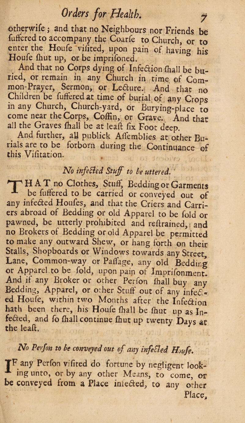 otherwife; and that no Neighbours nor Friends be fuffered to accompany the Coarfe to Church, or to enter the Houfe vifited, upon pain of having his Houfe fhut up, or be imprifoned. And that no Corps dying of Infeftion fhall be bu¬ ried, or remain in any Church in time of Com¬ mon-Prayer, Sermon, or Leflure. And that no Children be fuffered at time of burial of any Crops in any Church, Church-yard, or Burying-place to come near the Corps, Coffin, or Grave. And that all the Graves ffiall be at lead fix Foot deep. And further, all publick AfTemblies at other Bu¬ rials are to be forborn during the Continuance of this Vifitation. No infeEled Stuff to be uttered, T'HAT no Clothes, Stuff) Bedding or Garments be fuffered to be carried or conveyed out of any infeded Houfes, and that the Criers and Carri¬ ers abroad of Bedding or old Apparel to be fold or pawned, be utterly prohibited and reftrained, and no Brokers of Bedding or old Apparel be permitted to make any outward Shew, or hang forth on their Stalls, Shopboards or Windows towards any Street Lane, Common-way or Paffage, any old Bedding or Apparel.to be fold, upon pain of Imprifonment! And if any Broker or other Perfon fhall buy any Bedding, Apparel, or other Stuff out of any infefl¬ ed Houfe, within two Months after the Infe&ion hath been there, his Houfe fhall be fhut up as In- fefled, and fo fhall continue fhut up twenty Days at the lead. No Perfon to be conveyed out of any infeEled Houfe. TF any Perfon vifited do fortune by negligent look¬ ing unto, or by any other Means, to come, or be conveyed from a Place iniefled, to any other 6 Place, l