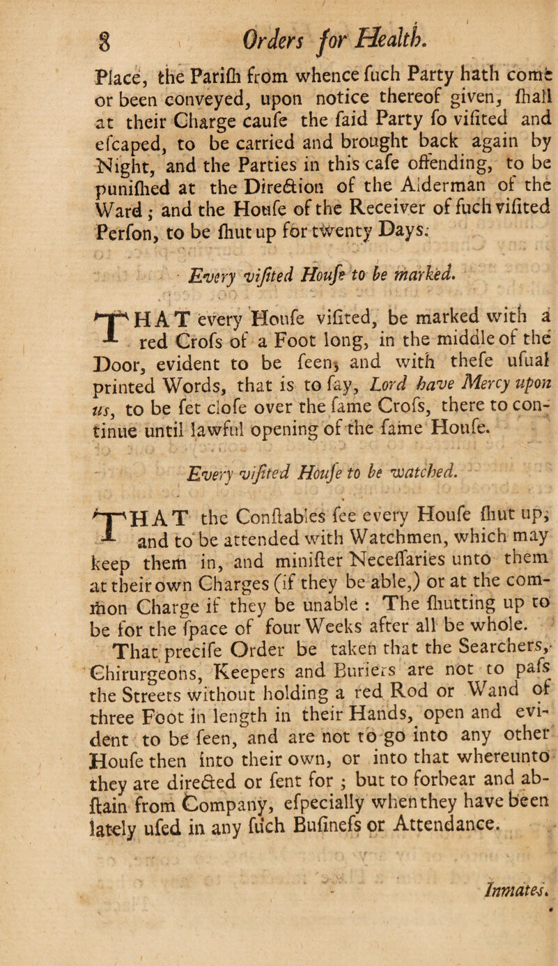 * l 8 i Orders for Health. Place, the Parifli from whence fuch Party hath corns: or been conveyed, upon notice thereof given, ftiall at their Charge caufe the faid Party fo vifited and e fcaped, to be carried and brought back again by Night, and the Parties in this cafe offending, to be punified at the Dire&ion of the Alderman of the Ward; and the Houfe of the Receiver of fuch vifited Perfon, to be fhut up for twenty Days.- ' • t ; Every vifited Houfe to be marked. TH A T every Houfe vifited, be marked with a red Crofs of a Foot long, in the middle of the Door, evident to be feen* and with thefe ufuaf printed Words, that is to fay. Lord have Mercy upon us, to be fet clofe over the fame Crofs, there to con¬ tinue until lawful opening of the fame Houfe. Every vifited Houje to be watched. 'T“vHAT the Conflables fee every Houfe (hut up; A anj t0 be attended with Watchmen, which may keep them in, and minifter Neceffaries unto them at their own Charges (if they be able,) or at the com¬ mon Charge if they be unable : The fhut ting up to be for the fpace of four Weeks after all be whole. That precife Order be taken that the Searchers,- Ohirurgeons, Keepers and Buriers are not to pafs the Streets without holding a red Rod or W and of three Foot in length in their Hands, open and evi¬ dent to be feen, and are not to go into any other Houfe then into their own, or into that whereunto they are directed or fent for ; but to forbear and ab- ftain from Company, efpecially when they have been lately ufed in any fuch Bufinefs or Attendance. Inmates.