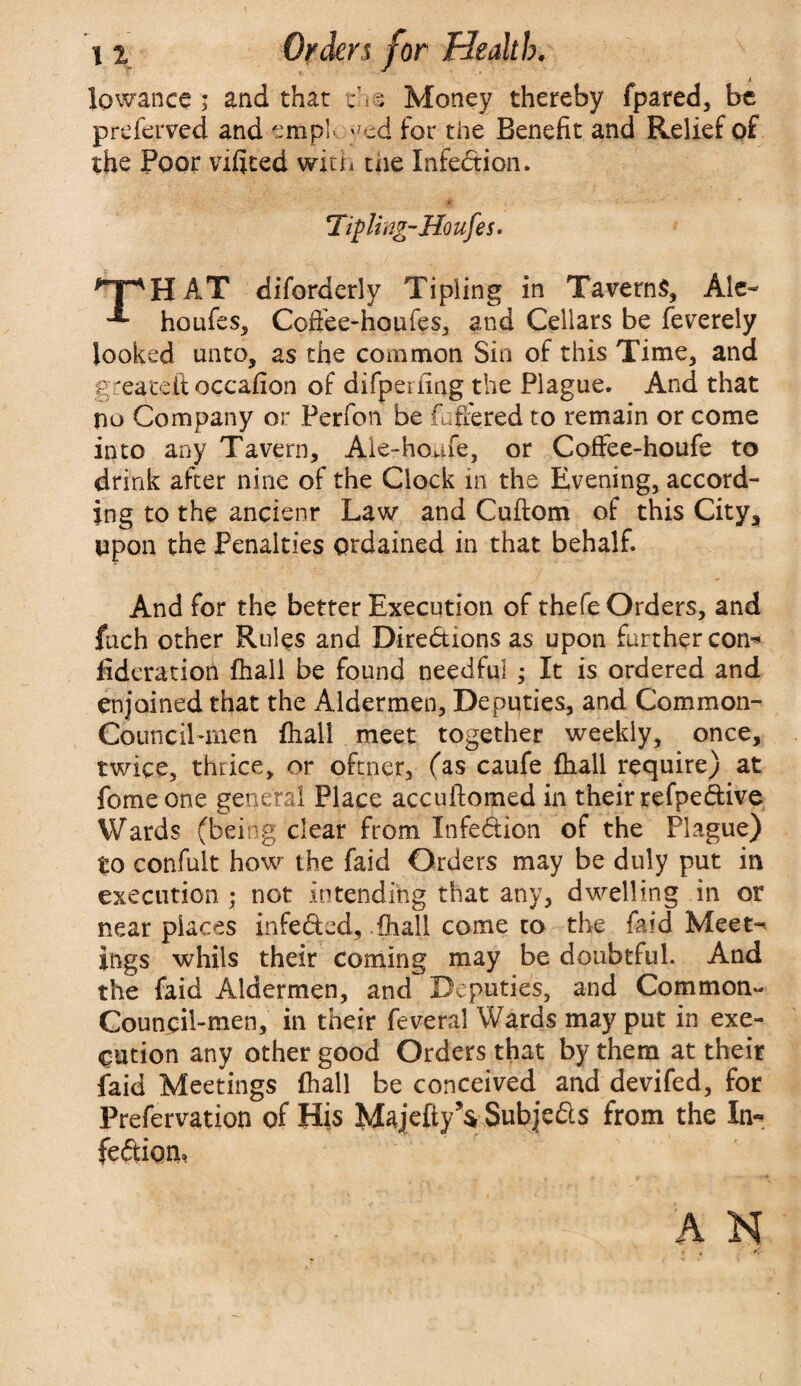 1q wanes > and that ns Money thereby fpared, be preferved and empl- *7cd for the Benefit and Relief of the Poor vifited with the Infection. 4 ' Tilling-Houfes. HpHAT diforderly Tipling in Taverns, Ale- '*■ houfes, Cofiee-houfes, and Cellars be feverely looked unto, as the common Sin of this Time, and g'eateit occafion of difpemng the Plague. And that no Company or Perfon be fuffered to remain or come into any Tavern, Ale-hoafe, or Coffee-houfe to drink after nine of the Clock in the Evening, accord¬ ing to the ancienr Law and Cuftom of this City,, upon the Penalties ordained in that behalf. And for the better Execution of thefe Orders, and fuch other Rules and Directions as upon further con-* fideration fhali be found needful ; It is ordered and enjoined that the Aldermen, Deputies, and Com mon- Council-men fhali meet together weekly, once, twice, thrice, or oftner, (as caufe fhali require) at fomeone general Place accuftomed in their refpedive Wards (being clear from Infection of the Plague) to confult how the faid Orders may be duly put in execution ; not intending that any, dwelling in or near places infeded, {hall come to the faid Meet¬ ings whils their coming may be doubtful. And the faid Aldermen, and Deputies, and Common- Council-men, in their feveral Wards may put in exe¬ cution any other good Orders that by them at their faid Meetings fhali be conceived and devifed, for Prefervation of His Majefty YSubjeds from the In- fediom A N