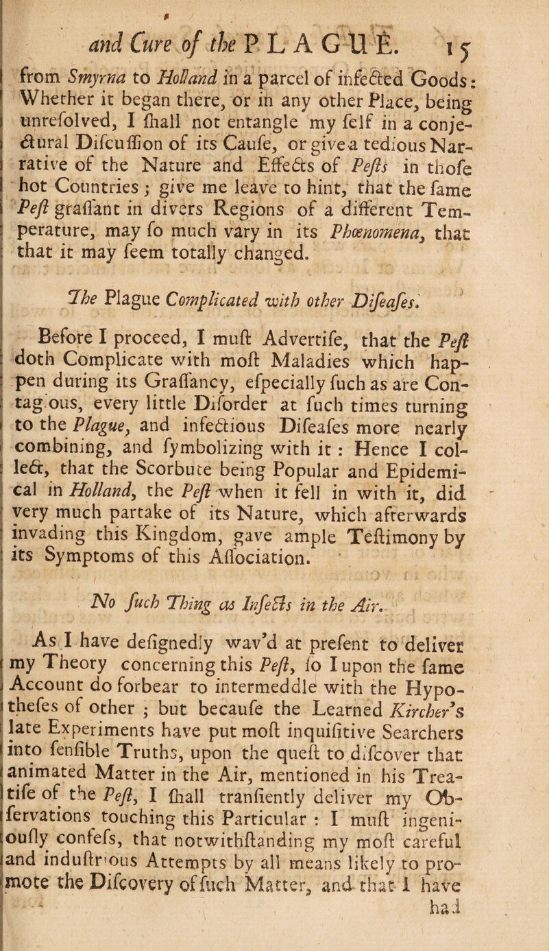 from Smyrna to Holland in a parcel of infeCted Goods: Whether it began there, or in any other Place, being unrefolved, I fhall not entangle my felf in a conje¬ ctural Difcuftion of its Caufe, or give a tediousNar- rative of the Nature and Effects of Pefls in thofe ! hot Countries j give me leave to hint, that the fame Pefl graflant in divers Regions of a different Tem¬ perature, may fo much vary in its Phenomena, that that it may feem totally changed. Hoe Plague Complicated with other Difeafes• Before I proceed, I mu ft Advertife, that the Pefl doth Complicate with moft Maladies which hap¬ pen during its Graflancy, efpecially fuch as are Con- tag ous, every little Diforder at fuch times turning to the Plague, and infectious Difeafes more nearly combining, and fymbolizing with it : Hence I col¬ lect, that the Scorbute being Popular and Epidemi¬ cal in Holland, the Pefl when it fell in with it, did very much partake of its Nature, which afterwards invading this Kingdom, gave ample Teftimony by its Symptoms of this Aflbciation. No fuch Thing as InfeSls in the Air. As I have defignedly wav’d at prefent to deliver j my Theory concerning this Pefty lo I upon the fame \ Account do forbear to intermeddle with the Hypo- i thefes of other ; but becaufe the Learned Kirche/s i late Experiments have put moft inquifitive Searchers (into fenfible Truths, upon the queft to difcover that animated Matter in the Air, mentioned in his Trea- tife of the Pefl, I fhall tranfiently deliver my Ob- fervations touching this Particular : I moft ingeni- oufly confefs, that notwithftanding my moft careful and induftrous Attempts by all means likely to pro¬ mote the Difcovery of fuch Matter, and that I have had