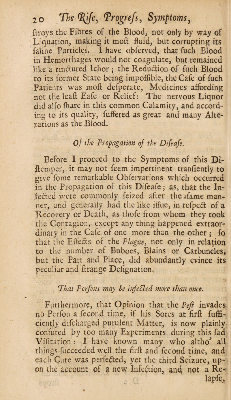 flroys the Fibres of the Blood, not only by way of Liquation, making it moft fluid, but corrupting its faline Particles. I have obferved, that fuch Blood in Hemorrhages would not coagulate, but remained like a tinctured Ichor; the Reduction of fuch Blood to its former State being impoflible, the Cafe of fuch Patients was moft defperate, Medicines affording not the leaft Eafe or Relief: The nervous Liquor did alfo (hare in this common Calamity, and accord¬ ing to its quality, fuffered as great and many Alte¬ rations as the Blood. Of the Propagation of the Difeafe. Before I proceed to the Symptoms of this Di- ftemper, it may not feem impertinent tranfiently to give fome remarkable Obfervations which occurred in the Propagation of this Difeafe ,• as, that the In¬ fected were commonly feized after the ifame man¬ ner, and generally had the like iffue, in refpedt of a Recovery or Death, as thofe from whom they took the Contagion, except any thing happened extraor¬ dinary in the Cafe of one more than the other : fo m, _ ^ J that the EfFe&s of the Plague, not only in relation to the number of Buboes, Blains or Carbuncles, but the Part and Place, did abundantly evince its peculiar and ftrange Defignation. That Perfons may he infePled more than once. Furthermore, that Opinion that the Pefl invades no Perfon a fecond time, if his Sores at firft fuffi- ciently difcharged purulent Matter, is now plainly confuted by too many Experiments during this fad Vifitation : I have known many who altho* all things fucceeded well the firft and fecond time, and each Cure was perfected, yet the third Seizure, up¬ on the account of a new Infection, and not a Re-*