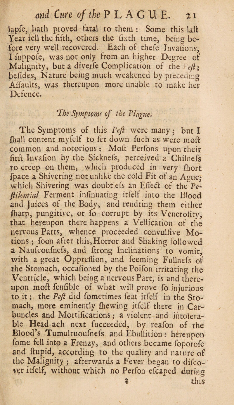 lapfe, bath proved fatal to them : Some this laft Year tell the fifth, others the fixth time, being be¬ fore very well recovered. Each of thefe Invafions, I fuppofe, was not only from an higher Degree of Malignity, but a diverfe Complication of the eft; befides, Nature being much weakened by preceding Affaults, was thereupon more unable to make her Defence, , *The Symptoms of the Plague. The Symptoms of this Peft were many- but I fliall content myfelf to fet down fuch as were molt common and notorious: Mod Perfons upon their firfi: Invafion by the Sicknefs, perceived a Chilnefs to creep on them, which produced in very fhort fpace a Shivering not unlike the cold Fit of an Ague,- which Shivering was doubtiefs an Efiedt of the Pe~ ftikntial Ferment infinuating itfelf into the Blood and Juices of the Body, and rendring them either fliarp, pungitive, or fo corrupt by its Venerofity, that hereupon there happens a Vellication of the nervous Parts, whence proceeded convulfive Mo¬ tions ; foon after this,Horror and Shaking followed a Naufeoufnefs, and flrong Inclinations to vomit, with a great Oppreflion, and feeming Fullnefs of the Stomach, occafioned by the Poifon irritating the Ventricle, which being a nervous Part, is and there¬ upon moft fenfible of what will prove fo injurious to it; the Peft did fometimes feat itfelf in the Sto¬ mach, more eminently (hewing itfelf there in Car¬ buncles and Mortifications ,* a violent and intolera¬ ble Head-ach next fucceeded, by reafon of the Blood’s Tumultuoufnefs and Ebullition: hereupon fiome fell into a Frenzy, and others became foporofe and ftupid, according to the quality and nature of the Malignity ; afterwards a Fever began to difco- yer itfelf, without which no Perfon efcaped during