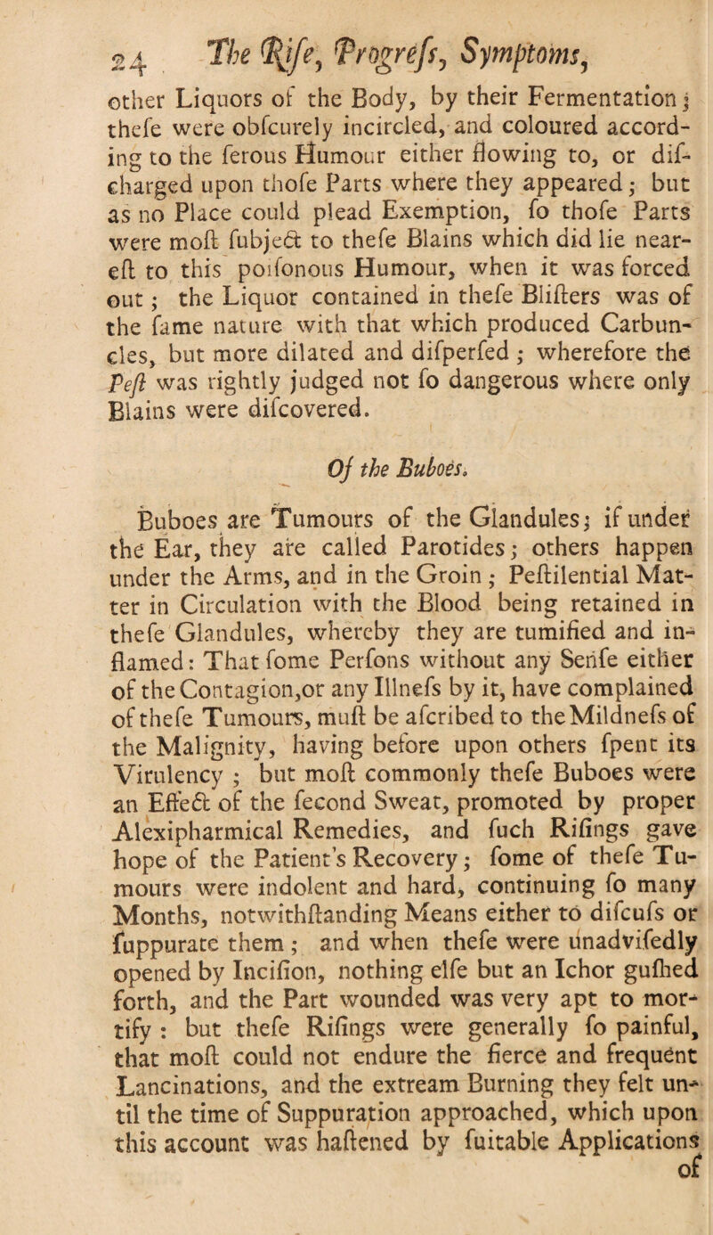 other Liquors of the Body, by their Fermentation j thefe were obfcurely incircled, and coloured accord¬ ing to the ferous Humour either flowing to, or dif- charged upon thofe Parts where they appeared • but as no Place could plead Exemption, fo thofe Parts were moil fubjed to thefe Blains which did lie near¬ ed to this poifonous Humour, when it was forced out; the Liquor contained in thefe Biifters was of the fame nature with that which produced Carbun¬ cles, but more dilated and difperfed ,* wherefore the pefl was rightly judged not fo dangerous where only Blains were difcovered. Oj the Buboes; Buboes are Tumours of the Glandules; if under the Ear, they are called Parotides; others happen under the Arms, and in the Groin ; Pedilential Mat¬ ter in Circulation with the Blood being retained in thefe Glandules, whereby they are tumified and in¬ flamed: Thatfome Perfons without any Senfe either of the Contagion,or any Illnefs by it, have complained of thefe Tumours, mud be afcribed to theMildnefs of the Malignity, having before upon others fpent its Virulency ; but mod commonly thefe Buboes were an Efted of the fecond Sweat, promoted by proper Alexipharmical Remedies, and fuch Rifings gave hope of the Patients Recovery; fome of thefe Tu¬ mours were indolent and hard, continuing fo many Months, notwithdanding Means either to difcufs or fuppurate them ; and when thefe were unadvi.fedly opened by Incifion, nothing elfe but an Ichor gufhed forth, and the Part wounded was very apt to mor¬ tify : but thefe Rifings were generally fo painful, that mod could not endure the fierce and frequent Lancinations, and the extream Burning they felt un¬ til the time of Suppuration approached, which upon this account was hadened by fuitable Applications