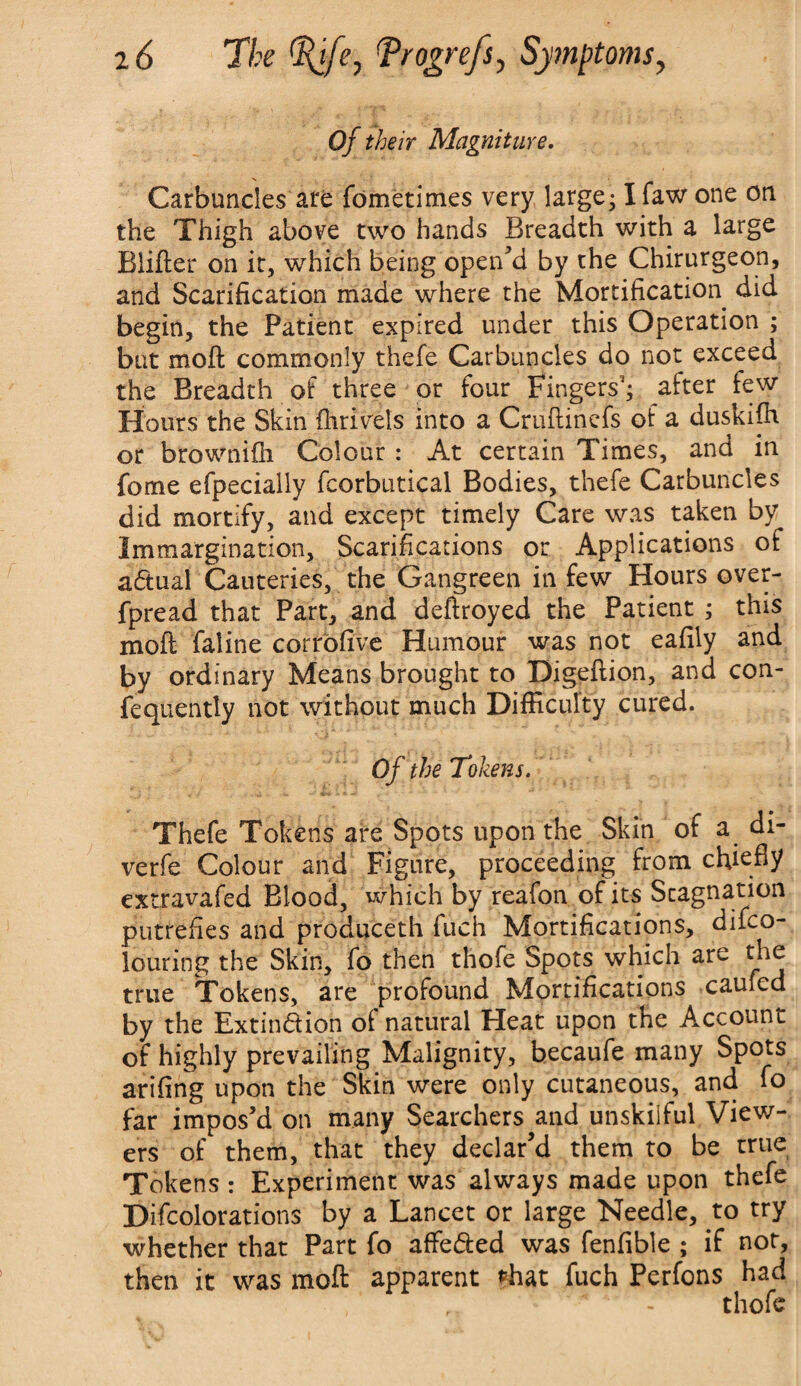 Of their Magniture. Carbuncles are fometimes very large; Ifaw one on the Thigh above two hands Breadth with a large Blifter on it, which being open’d by the Chirurgeon, and Scarification made where the Mortification did begin, the Patient expired under this Operation ; but moft commonly thefe Carbuncles do not exceed the Breadth of three or four Fingers3; after few Hours the Skin fhrivels into a Cruftinefs of a duskiffi or brownifh Colour : At certain Times, and in feme efpecially fcorbutical Bodies, thefe Carbuncles did mortify, and except timely Care was taken by Immargination, Scarifications or Applications of aCtual Cauteries, the Gangreen in few Hours over- fpread that Part, and deftroyed the Patient ; this mod faline corrbfive Humour was not eafily and by ordinary Means brought to Digefiion, and con- fequently not without much Difficulty cured. Of the Tokens. Thefe Tokens are Spots upon the Skin of a di- verfe Colour and Figure, proceeding from chiefiy extravafed Blood, which by reafon of its Stagnation putrefies and produceth fuch Mortifications, difeo- louring the Skin, fo then thofe Spots which are the true Tokens, are profound Mortifications caufed by the Extinction ot natural Heat upon the Account of highly prevailing Malignity, becaufe many Spots arifing upon the Skin were only cutaneous, and fo far impos’d on many Searchers and unskilful View¬ ers of them, that they declar’d them to be true Tokens : Experiment was always made upon thefe Difcolorations by a Lancet or large Needle, to try whether that Part fo affeded was fenfible ; if not, then it was mod apparent shat fuch Perfons had thofe