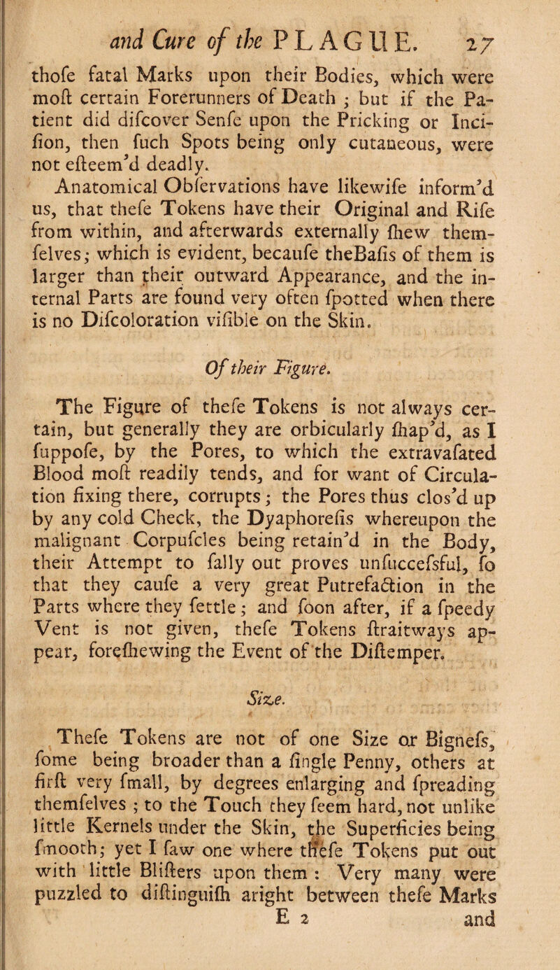 thofe fatal Marks upon their Bodies, which were mod certain Forerunners of Death • but if the Pa¬ tient did difcover Senfe upon the Pricking or Inci- fion, then fuch Spots being only cutaneous, were not edeem’d deadly. Anatomical Observations have likewife inform’d us, that thefe Tokens have their Original and Rife from within, and afterwards externally (hew them- felves; which is evident, becaufe theBafis of them is larger than their outward Appearance, and the in¬ ternal Parts are found very often fpotted when there is no Difcoloration vifible on the Skin. Of their Figure. The Figure of thefe Tokens is not always cer¬ tain, but generally they are orbicularly fhap’d, as I fuppofe, by the Pores, to which the extravafated Blood mod readily tends, and for want of Circula¬ tion fixing there, corrupts; the Pores thus clos’d up by any cold Check, the Dyaphorefis whereupon the malignant Corpufcles being retain’d in the Body, their Attempt to fally out proves unfuccefsful, fo that they caufe a very great Putrefaction in the Parts where they fettle; and foon after, if a fpeedy Vent is not given, thefe Tokens draitways ap¬ pear, forefhewing the Event of the Didemper. Size. Thefe Tokens are not of one Size o.r Bignefs, fome being broader than a fingle Penny, others at fird very fmall, by degrees enlarging and fpreading themfelves ; to the Touch they feem hard, not unlike little Kernels under the Skin, the Superficies being fmooth; yet I faw one where tllefe Tokens put out with little Bliders upon them : Very many were puzzled to didinguifh aright between thefe Marks E 2 and