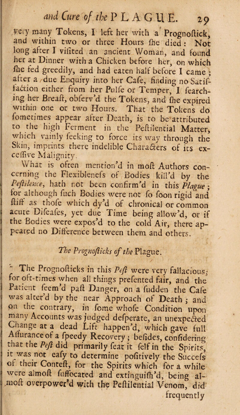yery raany Tokens, I left her with a Prognoftick, and within two or three Hours fhe died : Not long after I vifited an ancient Woman, and found her at Dinner with a Chicken before her, on whiqh file fed greedily, and had eaten half before I came ; after a^due Enquiry into her Cafe, finding no Satis¬ faction either from her Pulfe or Temper, I fearch- ing her Breafi, ooierv d the Tokens, and fhe expired within one or two Hours. That the Tokens do fometimes appear after Death, is to beattributed to the high Ferment in the Peftilential Matter, which vainly feeking to force its way through the Skin, imprints there indelible Charaders of its ex- ceffive Malignity. What is often mentioned in moil Authors con¬ cerning the Flexiblenefs of Bodies kill'd by the k Peftilence, hath not been confirm'd in this Plague; for although fuch Bodies were not fo foon rigidand 1 Hiff as thofe which dy d of chronical or common 2 acute Difeafes, yet due Time being allow'd, or if I the Bodies were expos'd to the cold Air, there ap- jj pcared no Difference between them and others. j j . ' The Prognoflicks of the Plague. j  Prognoflicks in this Pefi were very fallacious,' ■ for oft-times when all things prefented fair, and the Patient feem'd pad Danger, on a hidden the Cafe v was alter'd by the near Approach of Death,* and pti the contrary, in fome whofe Condition upon jj ^any Accounts was judged defperate, an unexpected i{ Change at a dead Lift happen'd, which gave full | Afiurance of a fpeedy Recovery j befides, confidering J that the Pefi did primarily feat it felfin the Spirits, 1 it was not eafy to determine pofitively the Succefs ci their Conteff, for the Spirits which for a while were almofl fuffocated and extinguifh'd, being al~ | mofl overpowered with the Pcftilential Venom, did . frequently