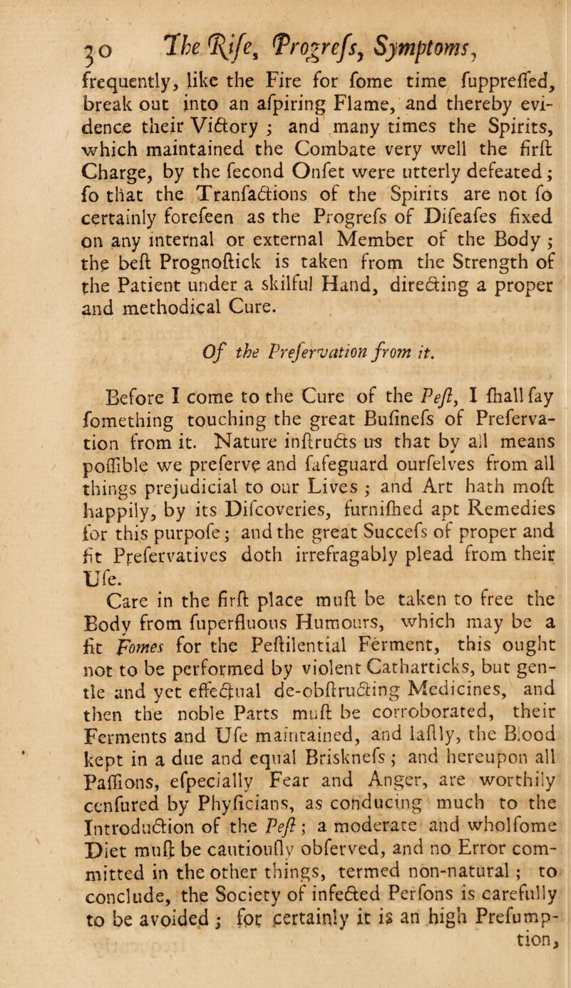 frequently, like the Fire for fome time fuppreffed, break out into an afpiring Flame, and thereby evi¬ dence their Vidory ; and many times the Spirits, which maintained the Combate very well the firft Charge, by the fecond Onfet were utterly defeated; fo that the Tranfadions of the Spirits are not fo certainly forefeen as the Progrefs of Difeafes fixed on any internal or external Member of the Body ; the bed Prognoflick is taken from the Strength of the Patient under a skilful Hand, directing a proper and methodical Cure. Of the Prejervation from it. Before I come to the Cure of the Peft, I fhall fay fomething touching the great Bufinefs of Preferva- tion from it. Nature inftruds us that by all means poffible we preferve and fafeguard ourfelves from all things prejudicial to our Lives ; and Art hath mod happily, by its Difcoveries, furnifhed apt Remedies for this purpofe; and the great Succefs of proper and fit Pjrefervatives doth irrefragably plead from their life. ’ Care in the firft place muft be taken to free the Body from fuperfluons Humours, which may be a fit pomes for the Feftilential Ferment, this ought not to be performed by violent Catharticks, but gen¬ tle and yet effedual de-cbftruding Medicines, and then the noble Parts muft be corroborated, their Ferments and Ufe maintained, and laflly, the Blood kept in a due and equal Brisknefs; and hereupon all Paffions, efpeciallv Fear and Anger, are worthily cenfured by Phyficians, as conducing much to the Introdudion of the Pefl; a moderate and wholfome Diet muff be cautioufly obferved, and no Error com¬ mitted in the other things, termed non-natural; to conclude, the Society of infeded Perfons is carefully to be avoided ; fpr certainly it is an high Preemp¬ tion,