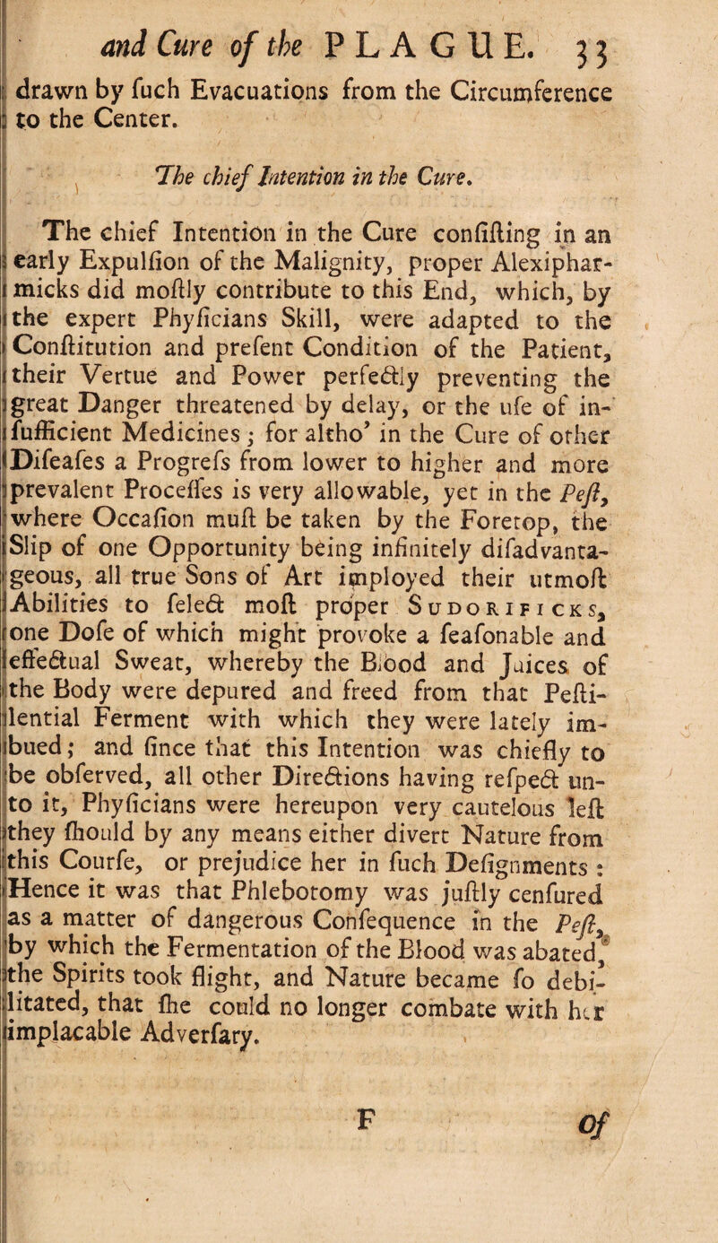 drawn by fuch Evacuations from the Circumference I to the Center. 7.  •/. ■ ■ * * •*. . The chief Intention in the Cure. The chief Intention in the Cure confifting in an 3 early Expulfion of the Malignity, proper Alexiphar- l micks did moftly contribute to this End, which, by ithe expert Phyficians Skill, were adapted to the > Conftitution and prefent Condition of the Patient, 1 their Vertue and Power perfedly preventing the i great Danger threatened by delay, or the ufe of in- jfufficient Medicines ; for altho’ in the Cure of other fDifeafes a Progrefs from lower to higher and more I prevalent Proceffes is very allowable, yet in the Peft, where Occafion muft be taken by the Foretop, the Slip of one Opportunity being infinitely difadvanta- geous, all true Sons of Art imployed their utmoft Abilities to feted mod proper Sudorificks, one Dofe of which might provoke a feafonable and efledual Sweat, whereby the Biood and Juices of 1 the Body were depured and freed from that Pefii- ilential Ferment with which they were lately im- jbued ,* and (ince that this Intention was chiefly to be obferved, all other Diredions having refped un¬ to it, Phyficians were hereupon very cautelous left sthey fliould by any means either divert Nature from ithis Courfe, or prejudice her in fuch Defignments : > Hence it was that Phlebotomy was juftly cenfured as a matter of dangerous Confequence in the Pefly by which the Fermentation of the Blood was abated, ithe Spirits took flight, and Nature became fo debi¬ litated, that fhe could no longer combate with her implacable Adverfary. F Of