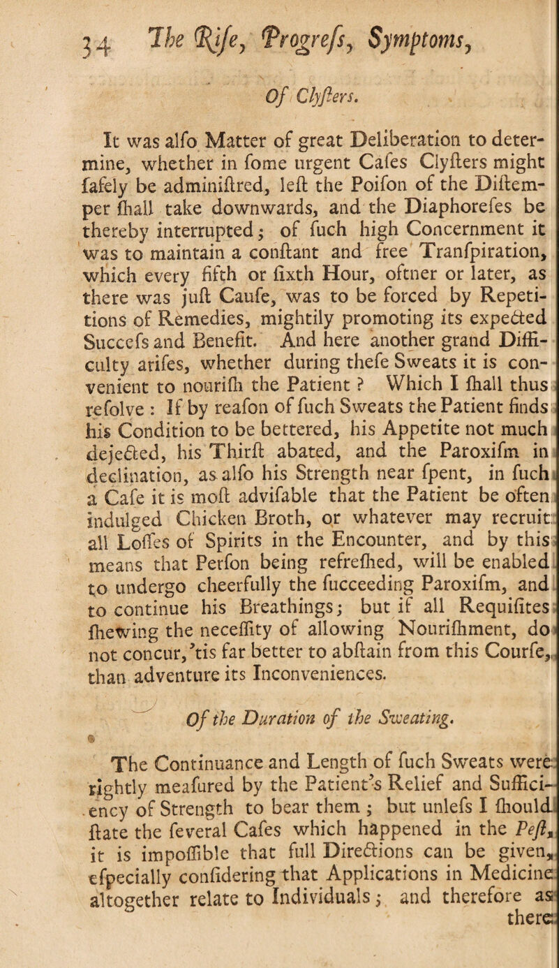 Of Clyfters. It was alfo Matter of great Deliberation to deter¬ mine, whether in feme urgent Cates Clyfters might fafeiy be adminiftred, left the Poifon of the Diftem- per ftiail take downwards, and the Diaphorefes be thereby interrupted; of fuch high Concernment it was to maintain a conftant and free Tranfpiration, which every fifth or fixth Hour, oftner or later, as there was juft Caufe, was to be forced by Repeti¬ tions of Remedies, mightily promoting its expected Succefs and Benefit. And here another grand Diffi¬ culty arifes, whether during thefe Sweats it is con¬ venient to nourffh the Patient ? Which I (hall thus refolve : If by reafon of fuch Sweats the Patient finds his Condition to be bettered, his Appetite not much deje&ed, his Thirft abated, and the Paroxifin in declination, as. alfo his Strength near fpent, in fuch a Cafe it is moft advifable that the Patient be often indulged Chicken Broth, or whatever may recruit: all Loffes of Spirits in the Encounter, and by this means that Perfon being refrefhed, will be enabled to undergo cheerfully the fucceeding Paroxifm, and to continue his Breathings; but if all Requisites fhewing the necelfity of allowing Nourifliment, do not concur/tis far better to abftain from this Courfe,, than adventure its Inconveniences. Of the Duration of the Sweating. The Continuance and Length of fuch Sweats were rightly meafured by the Patient s Relief and Suffici¬ ency of Strength to bear them ; but unlefs I ftiould ftate the feveral Cafes which happened in the Peft% it is impoflible that full Directions can be given, efpecially confidering that Applications in Medicine altogether relate to Individuals; and therefore as there.