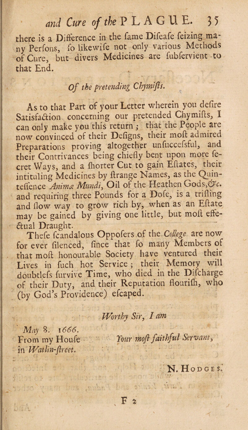 there is a Difference in the fame Difeafe fei&ing ma~ ny Perfons, fo like wife not only various Methods of Curej but divers Medicines are fubfervient to that End. Of the pretending Chymifts. As to that Part of your Letter wherein you defire Satisfa&ion concerning our pretended Chymifts, 1 can only make you this return ; that the People are now convinced of their Defigns, their moft admired Preparations proving altogether unfuccefsful, and their Contrivances being chiefly bent upon more fe- cret Ways, and a fhorter Cut to gain Eftates, their intituling Medicines by ftrange Names, as the Quin- teftence Animre Mundi, Oil of the Heathen GodSjQV. and requiring three Pounds for a Dofe, is a trifling and flow way to grow rich by, when as an Eft ate may be gained by giving one little, but moft effe¬ ctual Draught. Thefe feandalous Oppofers of the.College are now for ever filenced, fince that fo many Members of that moft honourable Society have ventured their Lives in fuch hot Service ; their Memory will doubtlefs furvive Time, who died in the Difcharge of their Duty, and their Reputation flourifli, who (by God’s Providence) efcaped. Worthy Sir, I dm May 3. 1666, From my Houfe Tour moft faithful Servant, in Watlin-ftreet, N. Hodge F 2 4 I