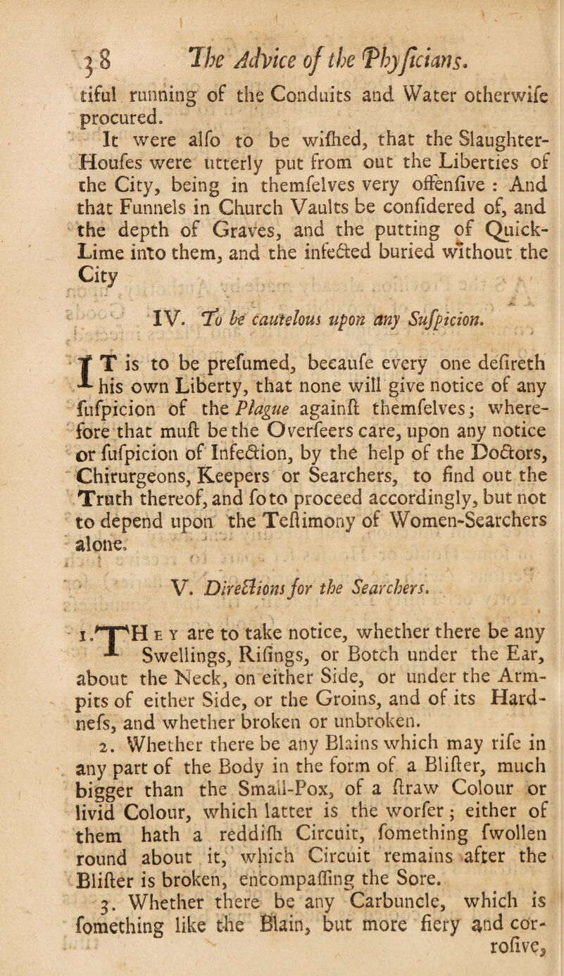 life! running of the Conduits and Water otherwife procured. It were alfo to be wifiied, that the Slaughter- Houfes were utterly put from out the Liberties of the City, being in themfeives very offenfive : And that Funnels in Church Vaults be confidered of, and the depth of Graves, and the putting of Quick- Lime into them, and the infe&ed buried without the City IV. To be cautelous upon any Suspicion. IT is to be prefumed, becaufe every one defireth his own Liberty, that none will give notice of any fufpicion of the Plague againft themfeives; where¬ fore that muft be the Overfeers care, upon any notice or fufpicion of Infe&ion, by the help of the Do&ors, Chirurgeons, Keepers or Searchers, to find out the Truth thereof, and foto proceed accordingly, but not to depend upon the Teflimony of Women-Searchers alone, V. Dlre&ions for the Searchers. i/TpH e y are to take notice, whether there be any Swellings, Rifings, or Botch under the Ear, about the Neck, on either Side, or under the Arm- pits of either Side, or the Groins, and of its Hard- nefs, and whether broken or unbroken. 2. Whether there be any Blains which may rife in any part of the Body in the form of a Blifter, much bigger than the Smail-Pox, of a draw Colour or livid Colour, which latter is the worfer; either of them hath a reddifh Circuit, fomething fwollen round about it, which Circuit remains after the Blifter is broken, encompafling the Sore. 3. Whether there be any Carbuncle, which is fomething like the Main, but more fiery and cor- rofive*