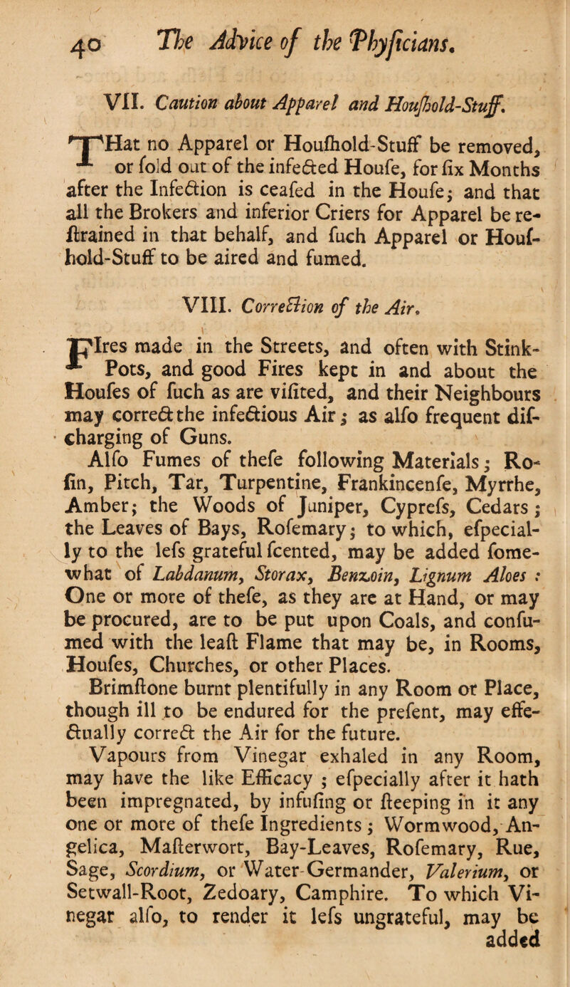 VII. Caution about Apparel and Houjhold-Stuff. T^Hat no Apparel or Houfhold-Stuff be removed, or fold out of the infeded Houfe, for fix Months after the Infedion is ceafed in the Houfe; and that all the Brokers and inferior Criers for Apparel be re¬ trained in that behalf, and fuch Apparel or Houf¬ hold-Stuff to be aired and fumed. VIII. Correction of the Air, . i N - plres made in the Streets, and often with Stink- * Pots, and good Fires kept in and about the Houfes of fuch as are vifited, and their Neighbours may corredthe infedious Air; as alfo frequent dif- • charging of Guns. Alfo Fumes of thefe following Materials; Ro- fin, Pitch, Tar, Turpentine, Frankincenfe, Myrrhe, Amber; the Woods of Juniper, Cyprefs, Cedars; the Leaves of Bays, Rofemary; to which, efpecial- ly to the lefs grateful fcented, may be added fome- what of Labdanumy Storax, Benzoin, Lignum Aloes : One or more of thefe, as they are at Hand, or may be procured, are to be put upon Coals, and confu- med with the leaft Flame that may be, in Rooms, Houfes, Churches, or other Places. Brimftone burnt plentifully in any Room or Place, though ill to be endured for the prefent, may effe- dually corred the Air for the future. Vapours from Vinegar exhaled in any Room, may have the like Efficacy ; efpecially after it hath been impregnated, by infufing or fteeping in it any one or more of thefe Ingredients ; Wormwood, An¬ gelica, Mafterwort, Bay-Leaves, Rofemary, Rue, Sage, Scordium, or Water-Germander, Valerium, or Setwall-Root, Zedoary, Camphire. To which Vi¬ negar alfo, to render it lefs ungrateful, may be added