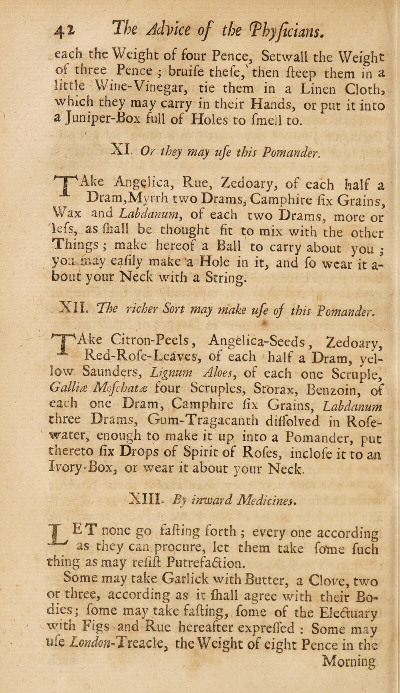 each the Weight of four Pence, Setwall the Weight oi three Pence ; bruife thefe,' then deep them in a little Wine-Vinegar, tie them in a Linen Cloth* which they may carry in their Hands, or put it into a Juniper-Box full of Holes to fmeil to. XI. Or they may ufe this Pomander. HpAke Angelica, Rue, Zedoary, of each half a Dram,Myrrh two Drams, Cam phi re fix Grains, Wax and Lahdanum, of each two Drams, more or lefs, as (hall be thought fit to mix with the other Things ; make hereof a Ball to carry about you ,• you may eafily make a Hole in it, and fo wear it a- bout your Neck with a String. XII. The richer Son may make ufe oj this Pomander. r • i * . npAie Citron-Peels, Angelica-Seeds, Zedoary, x Red-Rofe-Leaves, of each * half a Dram, yel¬ low Saunders, Lignum Aloes, of each one Scruple, Gallia Mofcbata four Scruples, Storax, Benzoin, of each one Dram, Camphire fix Grains, Labd~anum three Drams, Gum-Tragacanth difiolved in Rofe- water, enough to make it up into a Pomander, put thereto fix Drops of Spirit of Rofes, inclofe it to an Ivory-Box. or wear it about your Neck. XIII. By inward Medicines. T E T none go fading forth 5 every one according as they can procure, let them take fotne fuch thing as may refid Putrefa&ion. Some may take Garlick with Butter, a Clove, two or three, according as it {hall agree with their Bo¬ dies; fome may take fading, fome of the Eledmary with Figs and Rue hereafter exprefied : Some may ufe ZWcw-Treacle, the Weight of eight Pence in the , 5 Morning