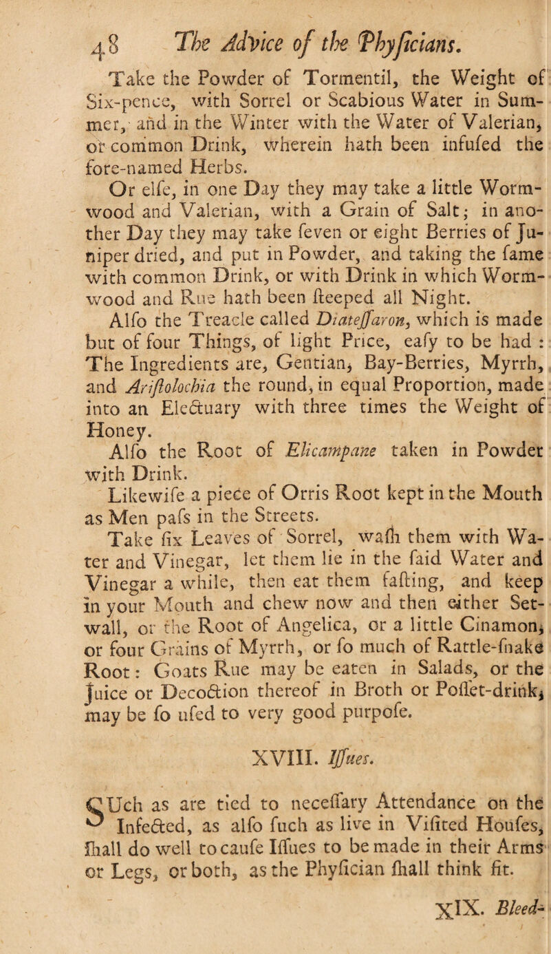 Take the Powder of Tormentil, the Weight of Six-pence, with Sorrel or Scabious Water in Sum¬ mer, and in the Winter with the Water of Valerian* or common Drink, wherein hath been infufed the fore-named Herbs. Or elfe, in one Day they may take a little Worm¬ wood and Valerian, with a Grain of Salt,* in ano¬ ther Day they may take feven or eight Berries of Ju¬ niper dried, and put in Powder, and taking the fame with common Drink, or with Drink in which Worm¬ wood and Rue hath been deeped all Night. Alfo the Treacle called Diatejfaron, which is made but of four Things, of light Price, eafy to be had : The Ingredients are. Gentian* Bay-Berries, Myrrh, and Ariftolochia the round, in equal Proportion, made into an Eledtuary with three times the Weight of Honey. Alfo the Root of Elicanipam taken in Powdet with Drink. Likewife a piece of Orris Root kept in the Mouth as Men pafs in the Streets. Take fix Leaves of Sorrel, wafh them with Wa¬ ter and Vinegar, let them lie in the faid Water and Vinegar a while, then eat them fading, and keep in your Mouth and chew now and then either Set- wall, or the Root of Angelica, or a little Cinamon, or four Grains of Myrrh, or fo much of Rattle-fnake Root: Goats Rue may be eaten in Salads, or the Juice or Decodfcion thereof in Broth or Pellet-drink* may be fo ufed to very good purpofe. XVIII. ljfues. CUch as are tied to neceffary Attendance on the ^ Infedfced, as alfo fuch as live in Vifited Houfes, Shall do well tocaufe Iffnes to be made in their Arms or Legs, or both, as the Phyfician fhall think fit. XlX. Bleed-