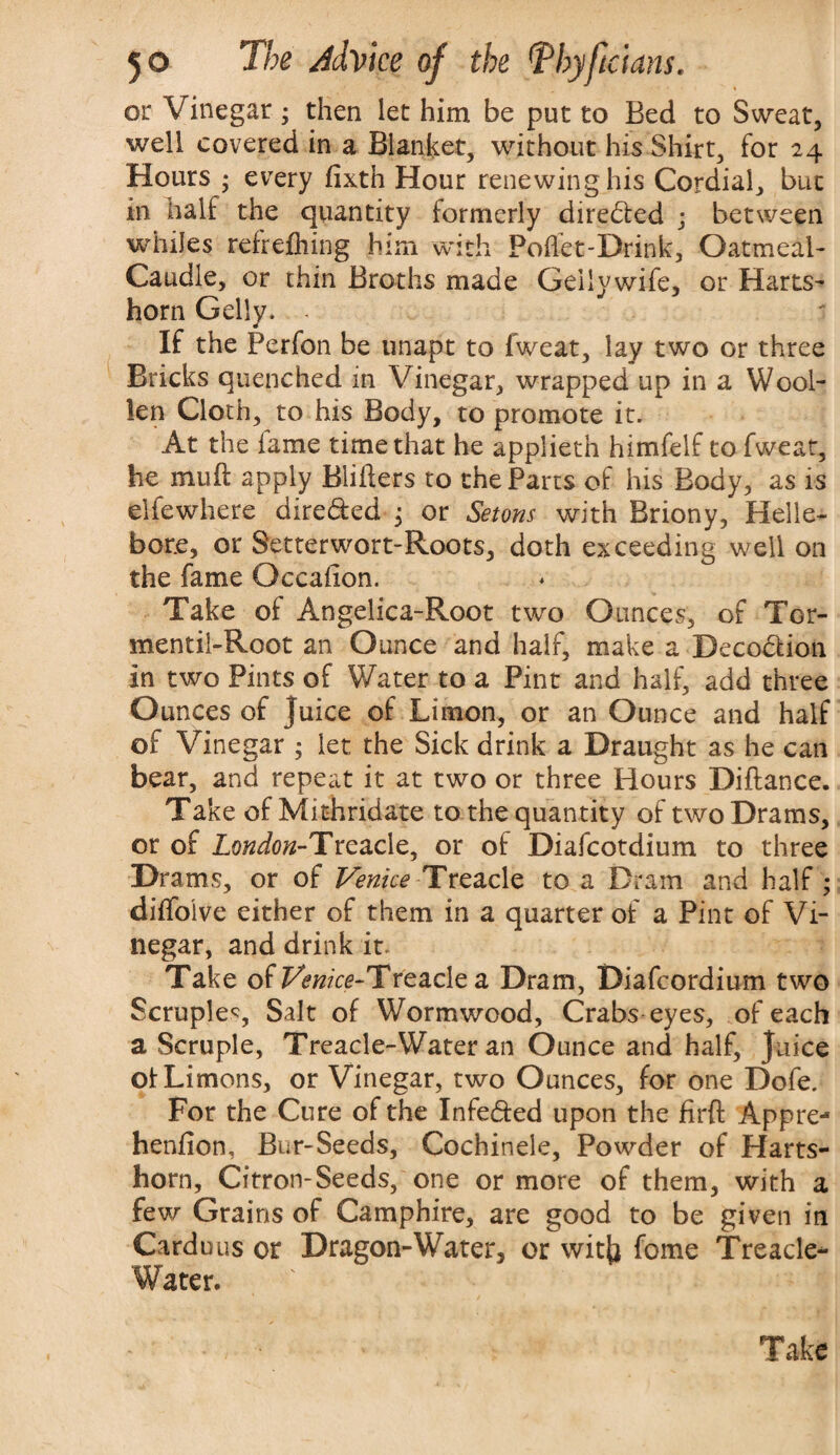 or Vinegar; then let him be put to Bed to Sweat, well covered in a Blanket, without his Shirt, for 24 Hours ; every fixth Hour renewing his Cordial, but in half the quantity formerly dire<5ted ; between whiles refrefliing him with Poflet-Drink, Oatmeal- Caudle, or thin Broths made Geilywife, or Harts¬ horn Geliy. If the Perfon be unapt to fweat, lay two or three Bricks quenched in Vinegar, wrapped up in a Wool¬ len Cloth, to his Body, to promote it. At the fame time that he applieth himfelf to fweat, he mu ft apply Blitters to the Parts of his Body, as is elfewhere dire&ed ; or Setons with Briony, Helle¬ bore, or Setterwort-Roots, doth exceeding well on the fame Gccafion. Take of Angelica-Root two Ounces, of Tor- mentil-Root an Ounce and half, make a Deco&ion in two Pints of Water to a Pint and half, add three Ounces of Juice of Limon, or an Ounce and half of Vinegar ; let the Sick drink a Draught as he can bear, and repeat it at two or three Hours Diftance. Take of Mithridate to the quantity of two Drams, or of London-Tnczdc, or of Diafcotdium to three Drams, or of Venice Treacle to a Dram and half ; dittoive either of them in a quarter of a Pint of Vi¬ negar, and drink it- Take of PwwVe-TreacIe a Dram, Diafcordium two Scruple?, Salt of Wormwood, Crabs eyes, of each a Scruple, Treacle-Water an Ounce and half, juice of Limons, or Vinegar, two Ounces, for one Dofe. For the Cure of the Infe&ed upon the firft Appre- henfion, Bur-Seeds, Cochinele, Powder of Harts¬ horn, Citron-Seeds, one or more of them, with a few Grains of Camphire, are good to be given in Cardans or Dragon-Water, or witjj fome Treacle- Water.