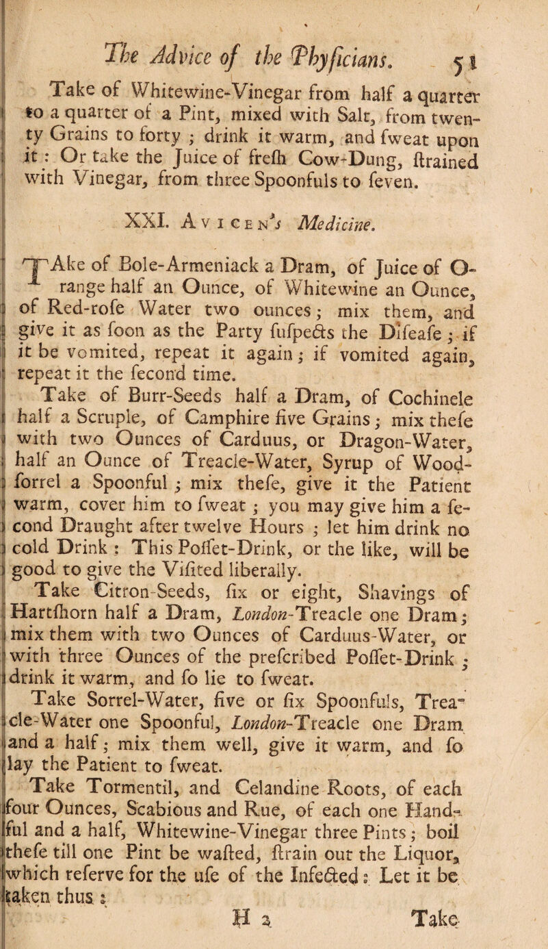 ‘i The Advice of the T’hy ficians. j t Take of Whitewine-Vinegar from half a quarter i so a quarter of a Pint, mixed with Salt, from twen¬ ty Grains to forty ; drink it warm, and fweat upon ; it : Or take the Juice of frefli Cow-Dung, (trained with Vinegar, from three Spoonfuls to feven. XXI. Avicen'j Medicine. npAke of Bole-Armeniack a Dram, of Juice of O* X range half an Ounce, of Whitewine an Ounce, I of Red-rofe Water two ounces; mix them, and if give it as foon as the Party fufpe&s the Dlfeafe; if I ir be vomited, repeat it again; if vomited again, i repeat it the fecond time. Take of Burr-Seeds half a Dram, of Cochinele t half a Scruple, of Camphire five Grains; mix thefe t with two Ounces of Carduus, or Dragon-Water, ! half an Ounce of Treacle-Water, Syrup of Wood- : forrel a Spoonful j mix thefe, give it the Patient j warm, cover him to fweat; you may give him a fe~ ) cond Draught after twelve Hours ; let him drink no i cold Drink : This Poffet-Drink, or the like, will be i good to give the Vifited liberally. Take Citron Seeds, fix or eight, Shavings of Hartfhorn half a Dram, London-Treacle one Dram; mix them with two Ounces of Carduus-Water, or | with three Ounces of the prefcribed Poffet-Drink « i drink it warm, and fo lie to fweat. Take Sorrel-Water, five or fix Spoonfuls, Trea“ ::cle-Water one Spoonful, London-Treadc one Dram 1 and a half; mix them well, give it warm, and fo (lay the Patient to fweat. Take Tormentil, and Celandine Roots, of each ijfour Ounces, Scabious and Rue, of each one Hand-. Iful and a half, Whitewine-Vinegar three Pints; boil ifcthefe till one Pint be wafted, drain out the Liquor, [which referve for the ufe of the Infe&ed s. Let it be kaken thus t