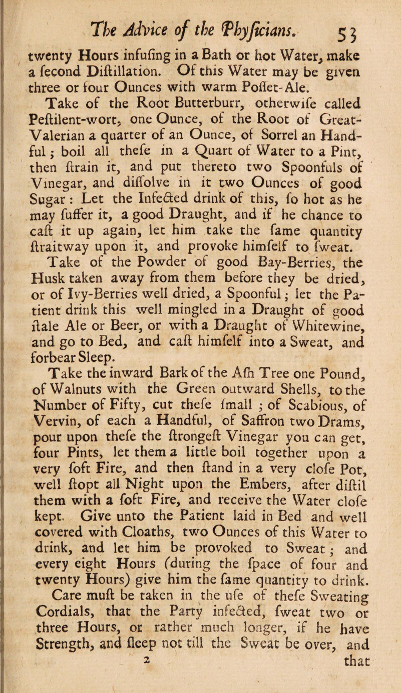 twenty Hours infufing in a Bath or hot Water, make a fecond Diftillation. Of this Water may be given three or four Ounces with warm Poflet-Ale. Take of the Root Butterburr, otherwife called Peftilent-wort, one Ounce, of the Root of Great- Valerian a quarter of an Ounce, of Sorrel an Hand¬ ful ,* boil all thefe in a Quart of Water to a Pint, then ftrain it, and put thereto two Spoonfuls of Vinegar, and diilolve in it two Ounces of good Sugar : Let the Infe&ed drink of this, fo hot as he may fuffer it, a good Draught, and if he chance to caft it up again, let him take the fame quantity flraitway upon it, and provoke himfeif to fweat. Take of the Powder of good Bay-Berries, the Husk taken away from them before they be dried, or of Ivy-Berries well dried, a Spoonful ,• let the Pa¬ tient drink this well mingled in a Draught of good dale Ale or Beer, or with a Draught of Whitewine, and go to Bed, and caft himfeif into a Sweat, and forbear Sleep. Take the inward Bark of the Afti Tree one Pound, of Walnuts with the Green outward Shells, to the Number of Fifty, cut thefe {mail ; of Scabious, of Vervin, of each a Handful, of Saffron two Drams, pour upon thefe the ftrongeft Vinegar you can get, four Pints, let them a little boil together upon a very foft Fire, and then ftand in a very clofe Pot, well ftopt all Night upon the Embers, after diftil them with a foft Fire, and receive the Water clofe kept. Give unto the Patient laid in Bed and well covered with Cloaths, two Ounces of this Water to drink, and let him be provoked to Sweat • and every eight Hours fduring the fpace of four and twenty Hours) give him the fame quantity to drink. Care muft be taken in the ufe of thefe Sweating Cordials, that the Party infeded, fweat two or three Hours, or rather much longer, if he have Strength, and deep not till the Sweat be over, and