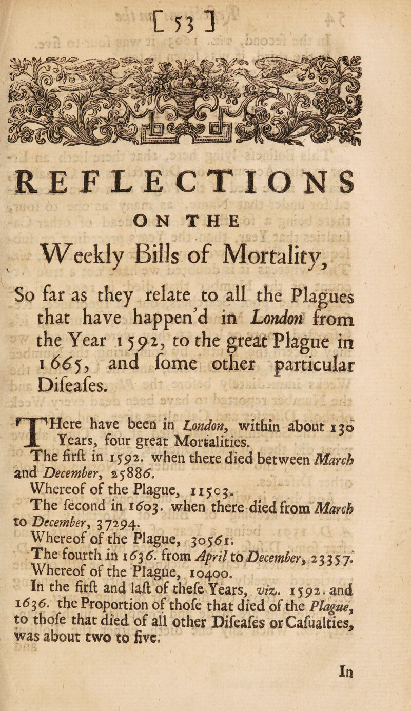 O N T H E Weekly Bills of Mortality, So far as they relate to all the Plagues that have happen’d in London from the Year i 592, to the great Plague in 1665, and fome other particular Difeafes. THere have been in London, within about 13© Years, four great Mortalities. The firft in 1592. when there died between March and December, 25886. Whereof of the Plague, 11503,, The fecond in 1603. when there died from March to December, 37294. Whereof of the Plague, 30561. The fourth in 1636. from April to December, 23357.' Whereof of the Plague, 10400. In the firft and laft of thefe Years, viz,, ijpa.and 1636. the Proportion of thofe that died of the Plague, to thofe that died of all other Difeafes orCafualties, was about two to five. In