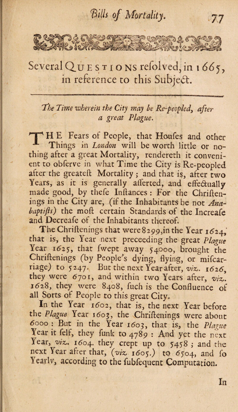 Several Questions refolved, in i 66j, in reference to this Subject. The Time 'wherein the City may he Re-peopled^ after a great Plague. HP H E Fears ot People, that Houfes and other Things in London will be worth little or no¬ thing after a great Mortality, rendereth it conveni¬ ent to obferve in what Time the City is Re-peopled after the greateft Mortality ; and that is, after two Years, as it is generally averted, and effe&ually made good, by thefe Inftances : For the Chriften- ings in the City are, (if the Inhabitants be not Ana- haptifts) the moft certain Standards of the Increafe and Decreafe of the Inhabitants thereof. The Chriftenings that were 8 299,in the Year 1^24, that is, the Year next preceeding the great Plague Year 1625, that fwept away 54000, brought the Chriftenings (by People's dying, flying, or mifcar- riage) to 5247. But the next Year after, m. 1626^ they were 6701, and within two Years after, viz,. 1628, they were 8408, fuch is the Confluence of all Sorts of People to this great City. In the Year 1602, that is, the next Year before the Plague Year 1603, the Chriftenings were about 6000 : But in the Year 1603, that is, the Plague Year it felf, they funk to 4789 : And yet the next Year, viz,, 1604. they crept up to 5458 ,• and the next Year after that, (viz, 160$.) to 6504, and fo Yearlv, according to the fubfequent Computation.