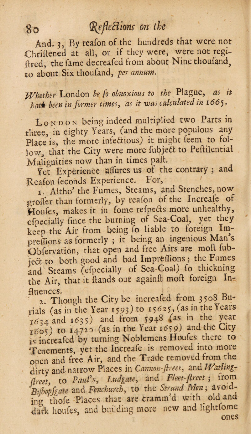 And. 3, By reafon of the hundreds that were not Chriftened at alt, or if they were, were not regi- ftred, the fame decreafed from about Nine thoufand, to about Six thoufand, per annum. Whether London be fo obnoxious to the Plague, as it hath been in former times, as it was calculated in 1665 • London being indeed multiplied two Parts in three, in eighty Years, (and the more populous any Place is, the more infectious) it might feem to fol¬ low, that the City were more fubjeft to Peftilential Malignities now than in times paft. Yet Experience alfures us of the contrary ; and Reafon feconds Experience. For, x. Altho’the Fumes, Steams, and Stenches, now groffer than formerly, by reafon of the Increafe of Houfes, makes it in fome refpeds more unhealthy, efpecially fince the burning of Sea-Coal, yet they keep the Air from being fo liable to foreign Im- preffions as formerly ; it being an ingenious Man’s Obfervation, that open and free Airs are molt fub- fed to both good and bad Impreffions; the Fumes and Steams (efpecially of Sea Coal) fo thickning the Air, that it Hands out againft moll: foreign In¬ fluences. r D 2. Though the City be increafed from 3508 Bu¬ rials (as in the Year 1593) to 15625, (as in the Years 1634 and 1635) and from 594§ £as ln ,th,e year j605) to 14720 (as in the Year 1659) and the City is ir.creafed by turning Noblemens Houfes there to Tenements, yet the Increafe is removed into more onen and free Air, and the Trade removed from the dirty and narrow Places in Cannon-flreet, and l-Vatling- flreet, to Paul's, Ludgate, and ^ Fleet-flreet; from 'Bijhopfgate and Fenchunh, to the Strand Men; avoid¬ in'* thofe Places that are cramm’d with _ old and dm:k houfes, and building more new and lightfome ones