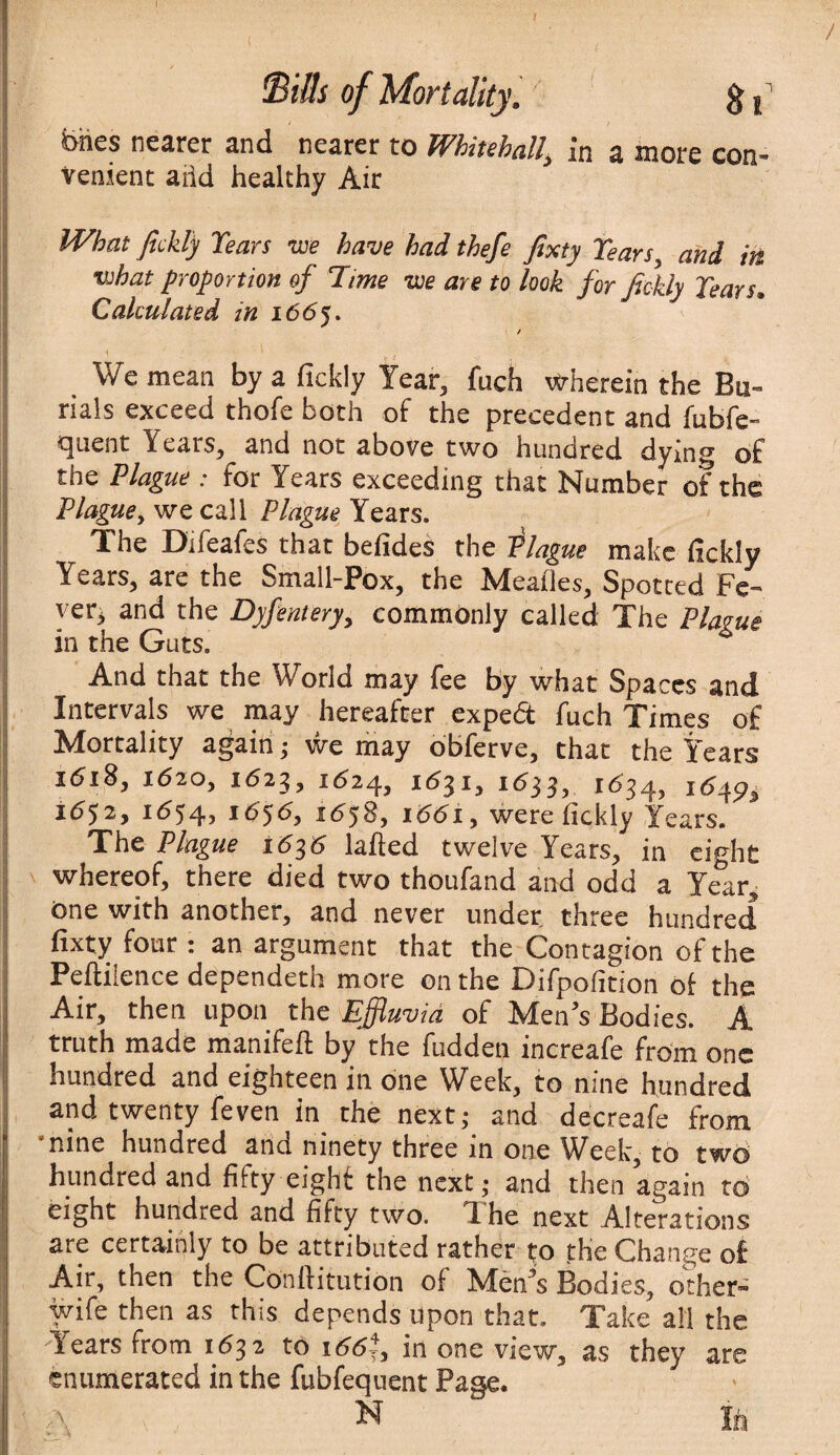 / bhes nearer and nearer to Whitehall\ in a more con¬ venient arid healthy Air What fickly Tears we have had thefe fixty Tears} and in what proportion of Time we are to look for fickly Tears. Calculated in 1665. / We mean by a fickly Year, fuch wherein the Bu¬ rials exceed thofe both of the precedent and fubfc- quent Years, and not above two hundred dying of the Plague : for Years exceeding that Number of the Plague, we call Plague Years. The Difeafes that befides the Plague make fickly Years, are the Small-Pox, the Meafles, Spotted Fe¬ ver, and the Dyfentery, commonly called The Plague in the Guts. And that the World may fee by what Spaces and Intervals we may hereafter expefit fuch Times of Mortality again ; we may obferve, that the Years i<5i8, k52o, 1623, 1624, 11531, 1633, 1634, i<545?9 1652, 1(554, *6$6, 1658, 1661, were fickly Years. The Plague I6p6 lafted twelve Years, in eight whereof, there died two thoufand and odd a Year, One with another, and never under three hundred fixty four : an argument that the Contagion of the Peflilence dependeth more on the Difpofition of the Air, then upon the Effluvia of Men’s Bodies. A truth made manifeil by the fudden increafe from one hundred and eighteen in one Week, to nine hundred and twenty feven in the next; and decreafe from •nine hundred and ninety three in one Week, to two hundred and fifty eight the next; and then again to eight hundred and fifty two. Yhe next Alterations are certainly to be attributed rather i;o the Change of Air, then the ConlfitutiOn of Men’s Bodies, other- wife then as this depends upon that. Take all the Years from 1632 to 166i, in one view, as they are enumerated in the fubfequent Page.