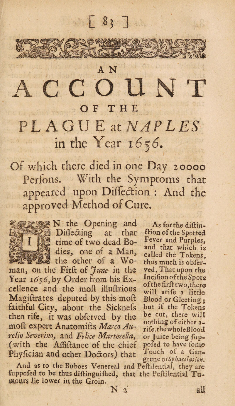 O F T H E PLAGUEat NAPLES in the Year 16^6. t Of which there died in one Day 20000 Perfons. With the Symptoms that appeared upon Difledtion : And the approved Method of Cure. N the Opening and Differing at that time of two dead Bo¬ dies, one of a Man, the other of a Wo¬ man, on the Firft of June in the Year 165<5, by Order from his Ex¬ cellence and the molt illuftrious Magiftrates deputed by this molt faithful City, about the Sicknefs then rife, it was obferved by the molt expert Anatomifts Marco Afi¬ re lio Severino, and Felice MartorelIay (with the Affiftance of the chief Phyfician and other Do&ors) that And as to the Buboes Venereal and fuppofed to be thus diftinguilhed, that mours lie lower in the Groin. N i As for the diftin- &ion of the Spotted Fever and Purples, and that which is called the Tokens, thus much is obfer- ved, That upon the Incifion of the Spots ofthe firft two,there will arife a little Blood or Gleeting; but if the Tokens be cut, there will nothing of eitheF a- rife,thewholeBlood or Juice being fup¬ pofed to have fome Touch of a Gan® grene or Sphacelation: Peftilential, they are the Peftilential Tu«