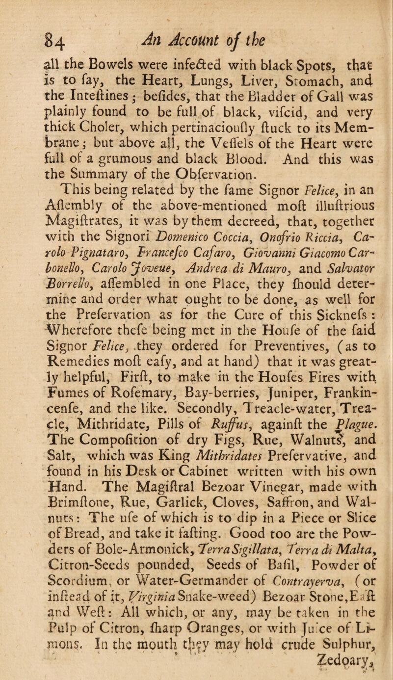 all the Bowels were infe&ed with black Spots, that is to fay, the Heart, Lungs, Liver, Stomach, and the Inteftines • befides, that the Bladder of Gall was plainly found to be full of black, vifcid, and very thick Choler, which pertinacioufly ftuck to its Mem¬ brane ; but above all, the Veffels of the Heart were full of a grumous and black Blood. And this was the Summary of the Obfervation. This being related by the fame Signor Felice, in an Aflembly of the above-mentioned moft illuftrious Magiftrates, it was by them decreed, that, together with the Signori Domenico Coccia, Onofrio Riccia, Ca~ rola Pignut aro, Francefco Cafaro, Giovanni Giacomo Car- bonelio, Carolo Joveue, Andrea di Mauro. and Salvator Borredo, affembled in one Place, they fhould deter¬ mine and order what ought to be done, as well for the Prefervation as for the Cure of this Sicknefs : Wherefore thefe being met in the Houfe of the faid Signor Felice, they ordered for Preventives, (as to Remedies moft eafy, and at hand) that it was great¬ ly helpful, Firft, to make in the Houfes Fires with Fumes of Rofemary, Bay-berries, Juniper, Frankin- cenfe, and the like. Secondly, Treacle-water. Trea¬ cle, Mithridate, Pills of Rufus, againft the Plague. The Compofition of dry Figs, Rue, Walnut?, and Salt, which was King Mithvidates Prefervative, and found in his Desk or Cabinet written with his own Hand. The Magiftral Bezoar Vinegar, made with Brimftone, Rue, Garlick, Cloves, Saffron, and Wal¬ nuts: The ufe of which is to dip in a Piece or Slice of Bread, and take it fafting. Good too are the Pow¬ ders of Bole-Armonick, Terra Sigillata, Terra di Malta, Citron-Seeds pounded. Seeds of Bafil, Powder of Scordium, or Water-Germander of Contrayerva, (or inftead of it, Virginia Snake-weed) Bezoar Stone,Eafl and Weft: All which, or any, may be taken in the Pulp of Citron, ftiarp Oranges, or with Juice of Li- mons. In the mouth tfiey may hold crude Sulphur, Zedoarv, * ' ' ' i