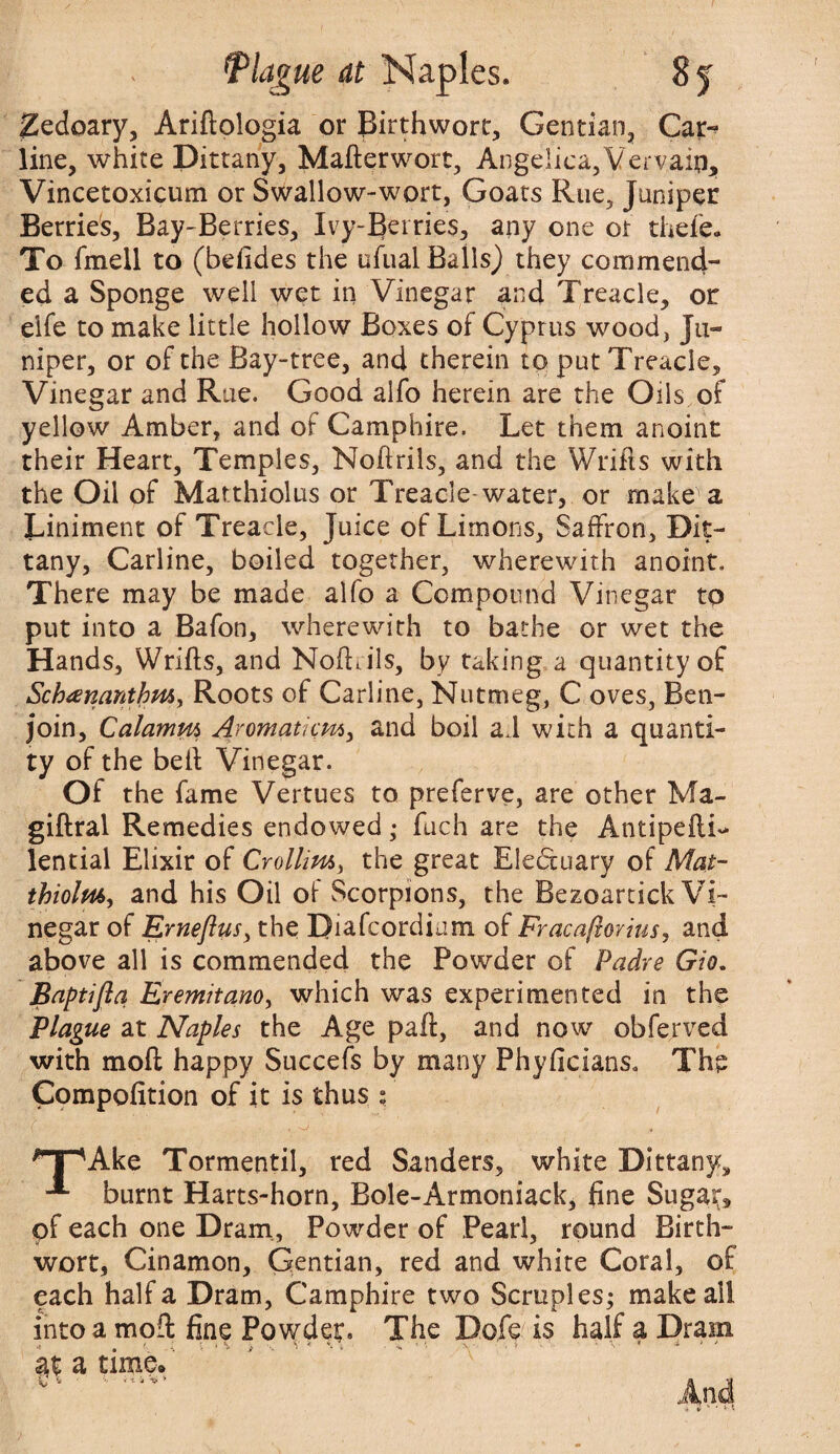 JZedoary, Ariftologia or Birthwort, Gentian, Car¬ line, white Dittany, Mafterwort, Angelica,Vervain, Vincetoxicum or Swallow-wort, Goats Rue, Juniper Berries, Bay-Berries, Ivy-Berries, any one or thefe* To fmell to (befides the ufual Bails) they commend¬ ed a Sponge well wet in Vinegar and Treacle, or elfe to make little hollow Boxes of Cyprus wood, Ju¬ niper, or of the Bay-tree, and therein to put Treacle, Vinegar and Rue. Good alfo herein are the Oils of yellow Amber, and of Camphire. Let them anoint their Heart, Temples, Noftrils, and the Wrifts with the Oil of Matthiolus or Treacle-water, or make a Liniment of Treacle, Juice of Limons, Saffron, Dit¬ tany, Carline, boiled together, wherewith anoint. There may be made alfo a Compound Vinegar to put into a Bafon, wherewith to bathe or wet the Hands, Wrifts, and Noftrils, by raking a quantity of Sckuenanthm, Roots of Carline, Nutmeg, C oves, Ben- join, Calamm Aromaticm, and boil ad with a quanti¬ ty of the beft Vinegar. Of the fame Vertues to preferve, are other Ma- giftral Remedies endowed; fuch are the Antipefti- lential Elixir of Crollim, the great Eleftuary of Mat- thiolm, and his Oil of Scorpions, the Bezoarcick Vi¬ negar of Erneflus, the Diafcordium of Fracaftovius, and above all is commended the Powder of Padre Gio. Baptifla Eremitano, which was experimented in the Plague at Naples the Age part, and now obferved with moft happy Succefs by many Phyficians* The Competition of it is thus : (. , jt npAke Tormentil, red Sanders, white Dittany, burnt Harts-horn, Bole-Armoniack, fine Sugar, of each one Dram, Powder of Pearl, round Birth- wort, Cinamon, Gentian, red and white Coral, of each half a Dram, Camphire two Scruples; make all into a moft fine Powder. The Dofe is half a Drain .> r ■: % * *!• x ■. y < \ , . -- - \ . » - \  ■- ) ' at a time. C 4 < X a ’•* * « JJ