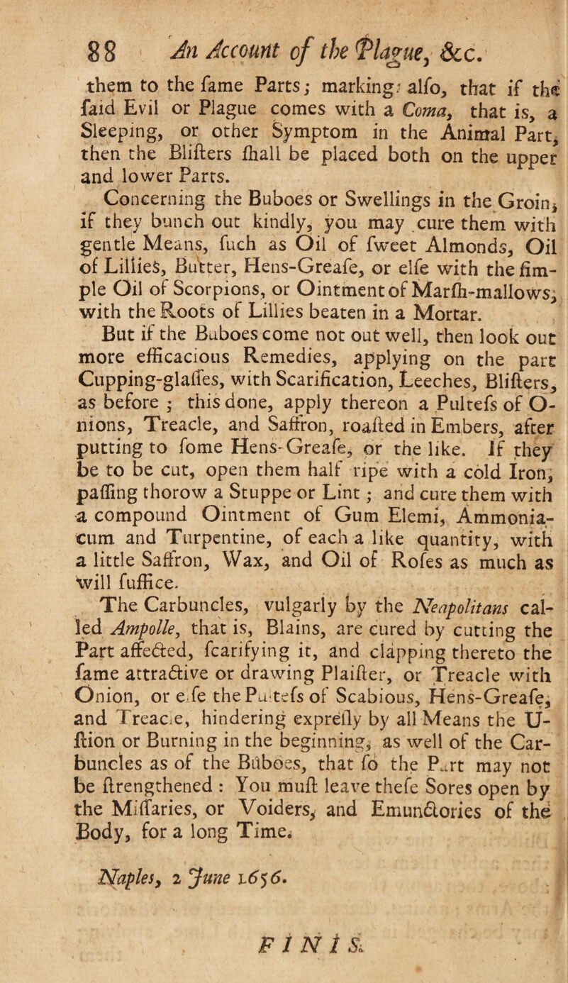 them to the fame Parts; marking; alfo, that if the faid Evil or Plague comes with a Coma, that is, a Sleeping, or other Symptom in the Animal Part, then the Blifters fhall be placed both on the upper and lower Parts. Concerning the Buboes or Swellings in the Groin* if they bunch out kindly, you may cure them with gentle Means, fuch as Oil of fweet Almonds, Oil of Lillies, Butter, Hens-Greafe, or elfe with the Am¬ ple Oil of Scorpions, or Ointment of Marfh-mallows, with the Roots of Lillies beaten in a Mortar. But if the Buboes come not out well, then look out more efficacious Remedies, applying on the part Cupping-glafTes, with Scarification, Leeches, Blifters, as before ; this done, apply thereon a Pultefs of O- nions, Treacle, and Saffron, roafted in Embers, after putting to fome Hens-Greafe, or the like, if they be to be cut, open them half ripe with a cold Iron, paffing thorow a Stuppe or Lint; and cure them with a compound Ointment of Gum Elemi, Ammonia- eum and Turpentine, of each a like quantity, with a little Saffron, Wax, and Oil of Rofes as much as will fuffice. The Carbuncles, vulgarly by the Neapolitans cal¬ led Ampolle, that is, Blains, are cured by cutting the Part affeded, fcarifying it, and clapping thereto the fame attradive or drawing Plaifter, or Treacle with Onion, or e fe thePa tefsof Scabious, Hens-Greafe, and T reace, hindering exprefly by all Means the U- ftion or Burning in the beginning, as well of the Car¬ buncles as of the Bilboes, that fo the P..rt may not be flrengthened : You rauft leave thefe Sores open by the Miffaries, or Voiders, and Emundories of the Body, fora long Time. Naples, 2 June i6$6. F 1 N 1 Sl