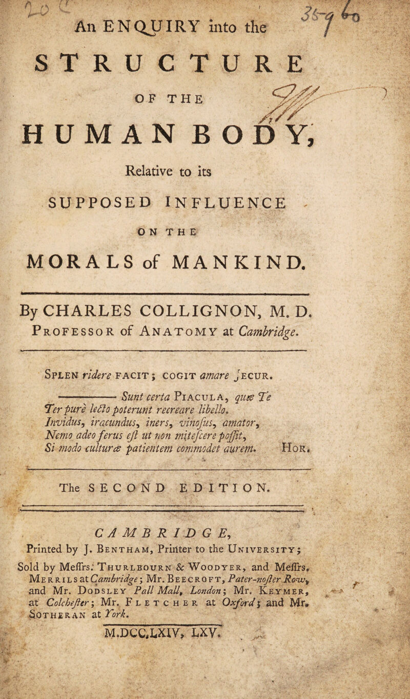 / w An ENQUIRY into the STRUCT OF THE HUMAN B Relative to its SUPPOSED INFLUENCE O N T H E MORALS of MANKIND. By CHARLES COLLIGNON, M. D. Professor of Anatomy at Cambridge. Splen ridere facit; cogit amare Jecur. -Sunt certa Piacula5 quee Te *Ter pure letto poterunt recreare libello. Invidus, iracundus, iners, vinofus, amator, Nemo adeo ferus eji ut non mitefcere pojjit, 67 modo culture? patientem commodet aurem. Hor. The SECOND EDITION. CAMBRIDGE, Printed by J. Bentham, Printer to the University; Sold by Meffrs; Thurlbourn & Woodyer, and Mehrs, Merrils at Cambridge \ Mr. Beecroft, Pater-nojler Row» and Mr. Dodsley Pall Mall, London; Mr, Keymer, at Colchejier; Mr. Fletcher at Oxford; and Mr* Sotheran at York. M.DC&LXIV, LXV; U R E ■7/ * ODY, .