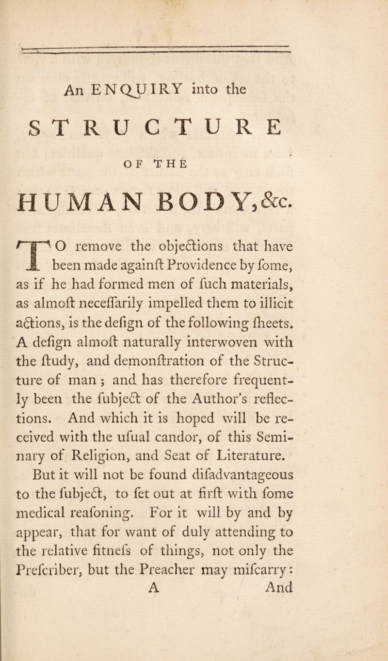 An E N QJLJIR Y into the STRUCTURE OF THE HUMAN BODY,&c. O remove the objections that have JL been made againft Providence by fome, as if he had formed men of fuch materials, as almoft necelfarily impelled them to illicit aClions, is the defign of the following flieets. A defign almoft naturally interwoven with the ftudy, and demonftration of the Struc¬ ture of man; and has therefore frequent¬ ly been the fubject of the Author’s reflec¬ tions. And which it is hoped will be re¬ ceived with the ufual candor, of this Semi¬ nary of Religion, and Seat of Literature. Rut it will not be found difadvantageous to the fubject, to fet out at firft with fome medical reafoning. For it will by and by appear, that for want of duly attending to the relative fitnefs of things, not only the Prefcriber, but the Preacher may mifcarry: A And