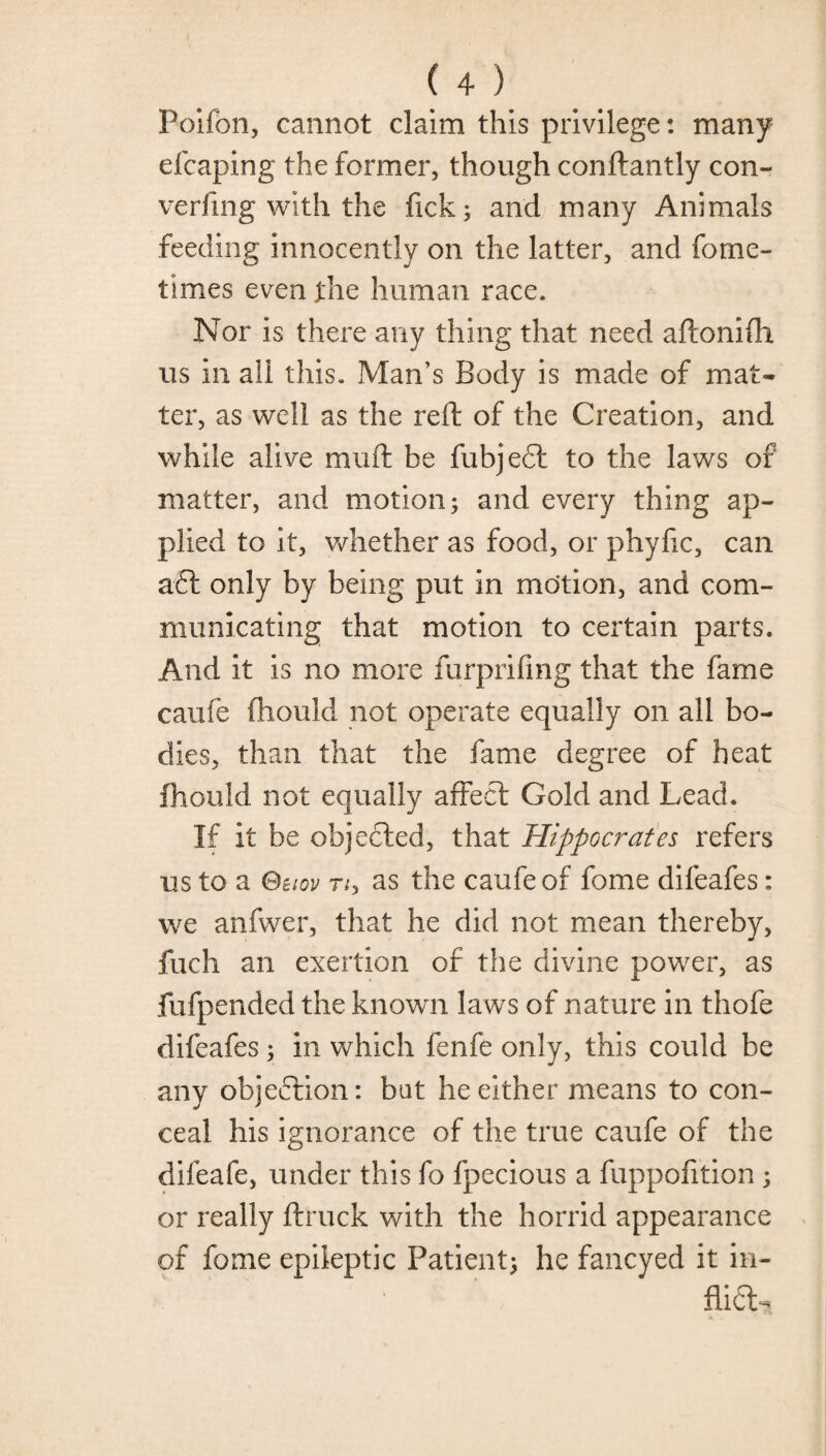 Poifon, cannot claim this privilege: many efcaping the former, though conftantly con¬ vening with the fick; and many Animals feeding innocently on the latter, and forne- times even the human race. Nor is there any thing that need aftonifh us in all this. Man’s Body is made of mat¬ ter, as well as the reft of the Creation, and while alive muft be fubjeft to the laws of matter, and motion; and every thing ap¬ plied to it, whether as food, or phyfic, can aft only by being put in motion, and com¬ municating that motion to certain parts. And it is no more furprifing that the fame caufe fhould not operate equally on all bo¬ dies, than that the fame degree of heat fhould not equally affeft Gold and Lead. If it be objected, that Hippocrates refers us to a Bbiov Tiy as the caufe of fome difeafes: we anfwer, that he did not mean thereby, fuch an exertion of the divine power, as fufpended the known laws of nature in thofe difeafes; in which fenfe only, this could be any objeftion: bat he either means to con¬ ceal his ignorance of the true caufe of the difeafe, under this fo fpecious a fuppofition; or really ftruck with the horrid appearance of fome epileptic Patient; he fancyed it in- flift.