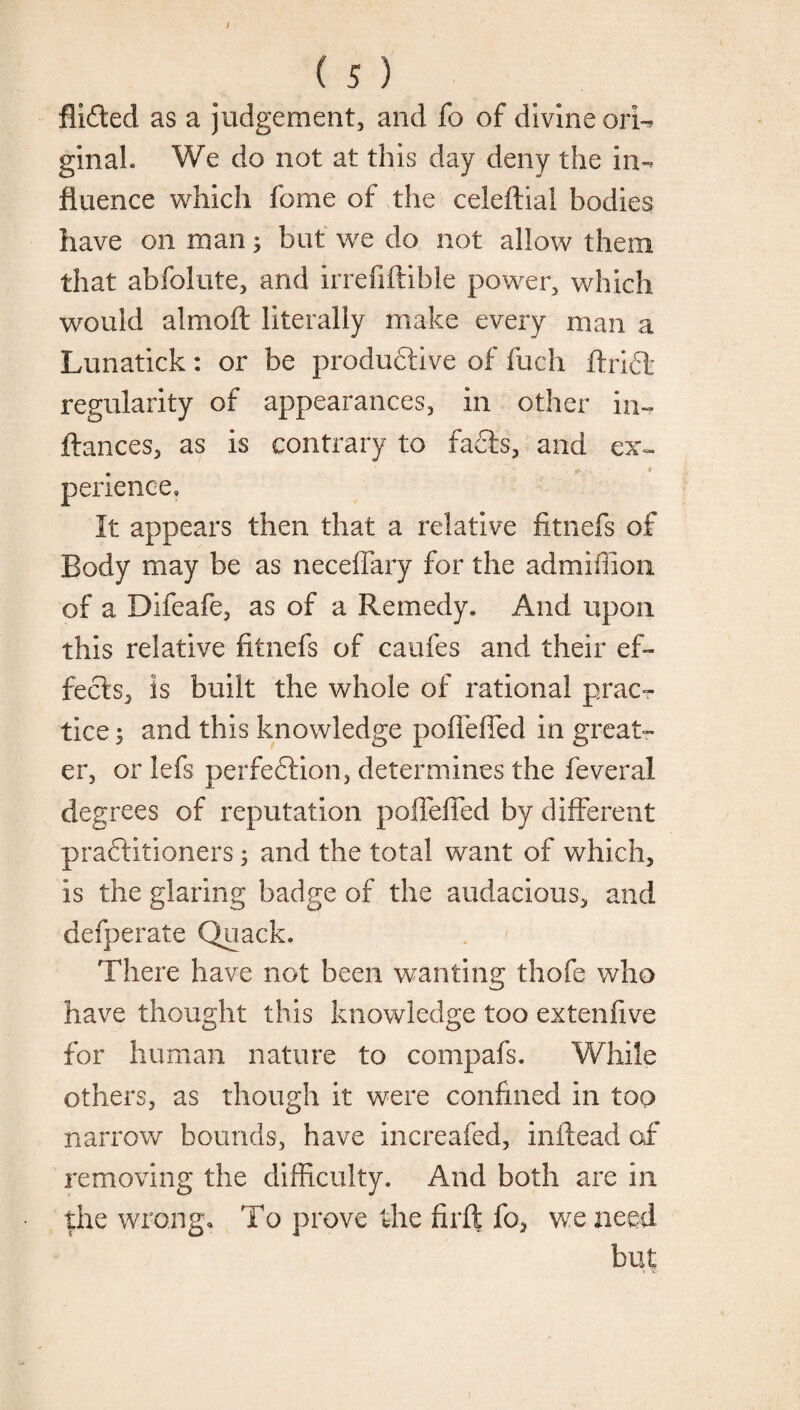 / ( 5 ) Aided as a judgement, and fo of divine ori¬ ginal. We do not at this day deny the in¬ fluence which feme of the celeftial bodies have on man; but we do not allow them that abfolute, and irrefiftible power, which would almoft literally make every man a Lunatick: or be productive of fucli ftriCt regularity of appearances, in other in- ftances, as is contrary to facts, and ex- ' ' . jK . * perienee. It appears then that a relative fitnefs of Body may be as neceflary for the admiffion of a Difeafe, as of a Remedy. And upon this relative fitnefs of caufes and their ef¬ fects., is built the whole of rational prac¬ tice ^ and this knowledge poflefied in great¬ er, or lefs perfe&ion, determines the feveral degrees of reputation poflefied by different practitioners; and the total want of which, is the glaring badge of the audacious, and defperate Quack. There have not been wanting thofe who have thought this knowledge too extenfive for human nature to compafs. While others, as though it were confined in too narrow bounds, have in ere a fed, inftead of removing the difficulty. And both are in the wrong, 'Fo prove the firft fo, we need but