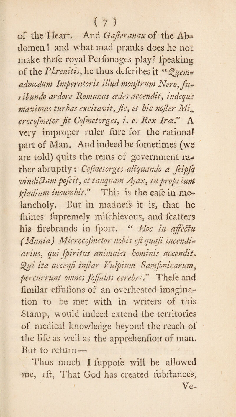 of the Heart. And Gajleranax of the Ab¬ domen ! and what mad pranks does he not make thefe royal Perfonages play? fpeaking of the Phrenitisy he thus defcribes it “Quem~ admodum Imp er at or is illud monjiruni Nero, fu- ribundo ardore Romanas cedes accendity indeque maximas turbas excitavity Jic, et hie ?iojler Mi„ crocofmetor jit CofmetorgeSy i. e> Rex IrceP A very improper ruler fure for the rational part of Man, And indeed he fometimes (we are told) quits the reins of government ra«* ther abruptly : Cofmetorges aliquando a feip/b vindidtam pofeity ettanquant Ajax y in pr opr him gladium incumhitP This is the cafe in me¬ lancholy. But in madnefs it is* that he fliines fupremely mifehievous, and fcatters his firebrands in fport. cc Hoc in ajfechi (Mania) Microcofmetor nobis eft quaji incendi- ariuSy qui fpiritus animates ho minis accendit, gpui it a accenji infiar Vulpium Samfoni car urn y percurrimt omnes fojfulas cerebriP Thefe and fimilar effufions of an overheated imagina¬ tion to be met with in writers of this Stamp* would indeed extend the territories of medical knowledge beyond the reach of the life as well as the apprehenfion of man. But to return— Thus much I fuppofe will be allowed me, ift, That God has created fubftances.