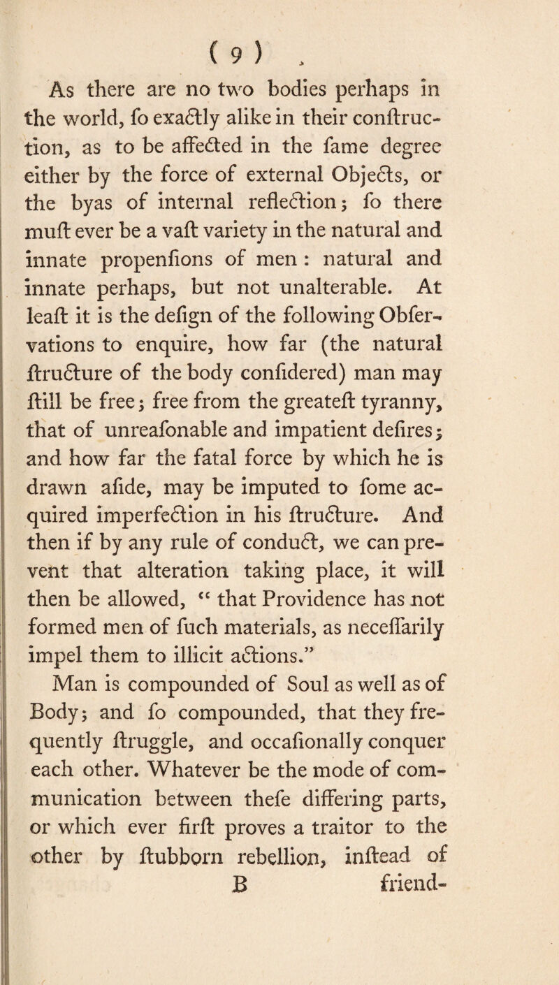 As there are no two bodies perhaps an the world, fo exadtly alike in their conftruo tion, as to be affected in the fame degree either by the force of external Obje£ts, or the byas of internal refleftion; fo there muff ever be a vaft variety in the natural and innate propenfions of men : natural and innate perhaps, but not unalterable. At lead: it is the defign of the following Obfer- vations to enquire, how far (the natural jftrufture of the body confidered) man may flill be free; free from the greateft tyranny, that of unreafonable and impatient defires 5 and how far the fatal force by which he is drawn afide, may be imputed to fome ac¬ quired imperfeflion in his ftrudfure. And then if by any rule of conduct, we can pre¬ vent that alteration taking place, it will then be allowed, <c that Providence has not formed men of fuch materials, as neceflarily impel them to illicit aftions.” Man is compounded of Soul as well as of Body; and fo compounded, that they fre¬ quently ftruggle, and occafionally conquer each other. Whatever be the mode of com¬ munication between thefe differing parts, or which ever firft proves a traitor to the other by ftubborn rebellion, inftead of B friend-