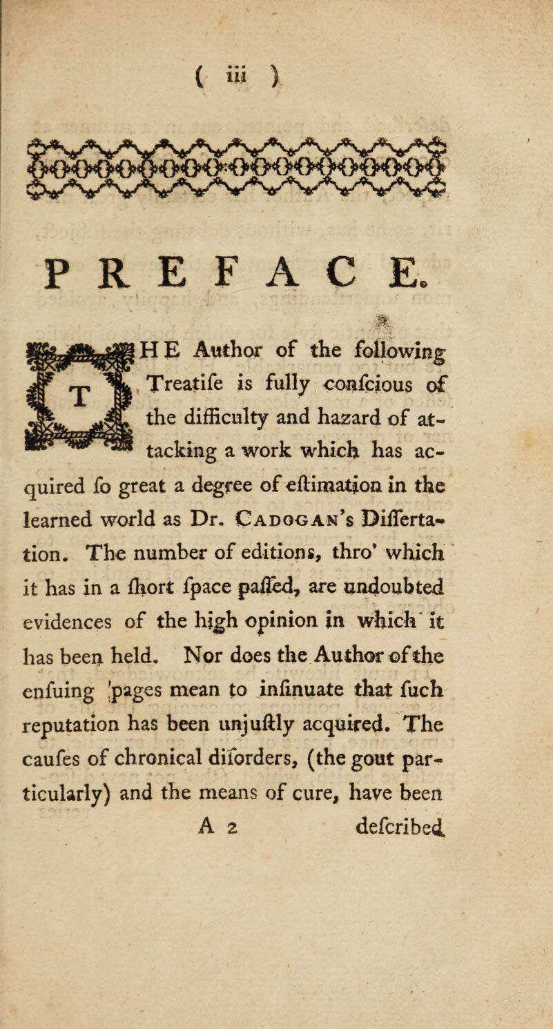 P R E F A C E. ? * - k w- - - r t f •jpil 1 'Cfj-T HE Author of the following © Treatife is fully confcious of the difficulty and hazard of at¬ tacking a work which has ac- • » * * -» *“ quired fo great a degree of eftimaiion. in the learned world as Dr. Cadggan’s DifTerta- tion. The number of editions, thro’ which it has in a fhort fpace pafled, are undoubted evidences of the high opinion in which it has been held. Nor does the Author of the enfuing !pages mean to infinuate that fuch reputation has been unjuftly acquired. The caufes of chronical diiorders, (the gout par¬ ticularly) and the means of cure, have been A 2 defcribedL