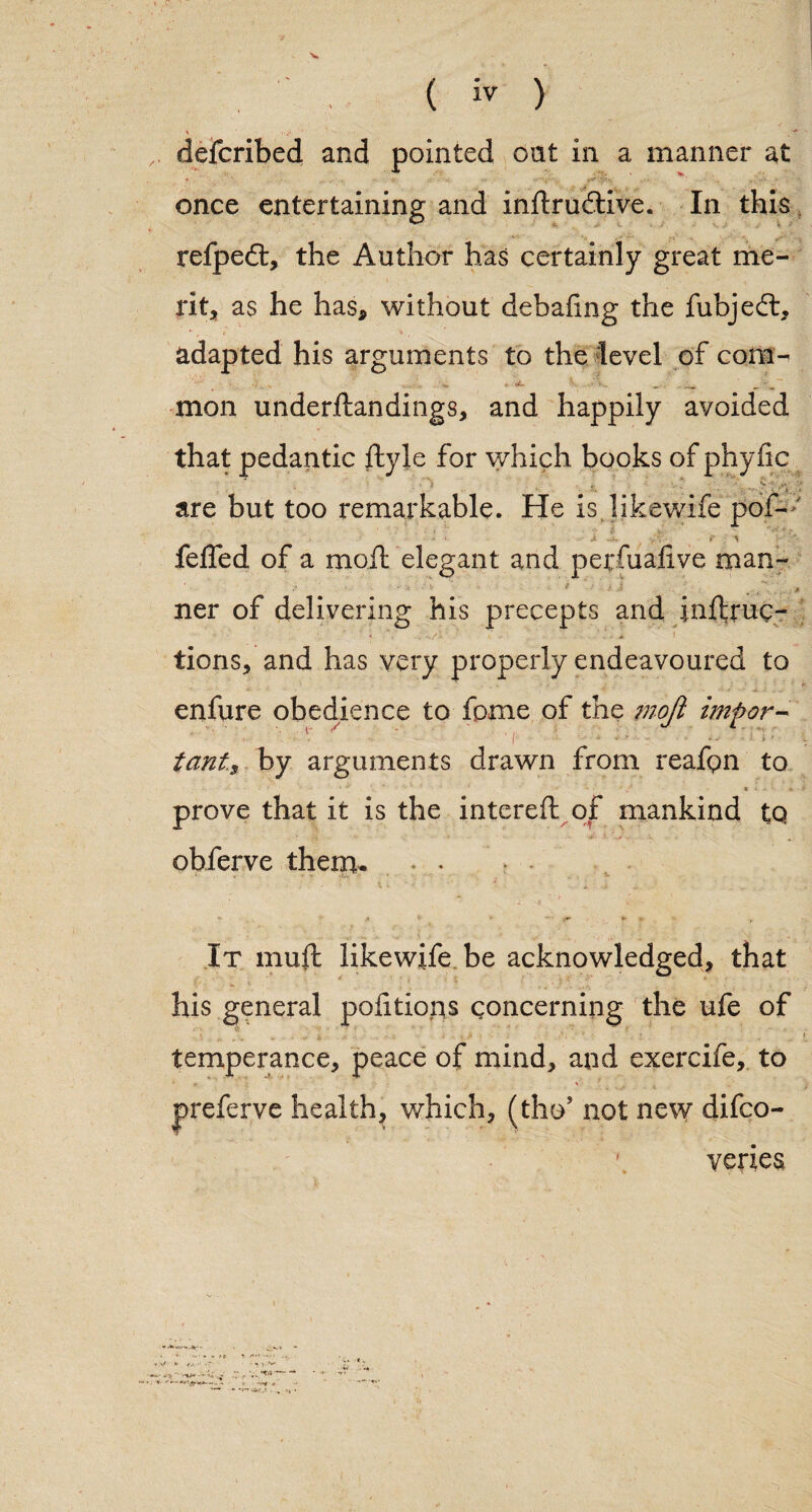 defcribed and pointed oat in a manner at once entertaining and inilrudive. In this refped, the Author has certainly great me¬ rit, as he has, without debafing the fubjed, adapted his arguments to the level of cons- . ■— *• • ■ V. ^^^ mon underftandings, and happily avoided that pedantic ftyle for which books of phyfic are but too remarkable. He is likewife pof- ■ ■ ' • • ■ ■■ ' feffed of a moil elegant and perfuaiive man- •• <• • ■’ ^ .. .. ner of delivering his precepts and inlfruc- tions, and has very properly endeavoured to V • • * j.. ■■ . - enfure obedience to fame of the mofi impor¬ tant., by arguments drawn from reafpn to ■ f i , e i j * * prove that it is the intereft of mankind tq obferve them, • • It muft likewife be acknowledged, that his general portions concerning the ufe of temperance, peace of mind, and exercife, to • * * - . . ■ . jreferve healthy which, (tho* not new difco- 1 yeries k 'V. k- . . r t tV * vj. •' v~ • ■•'■sir.- -... vk •