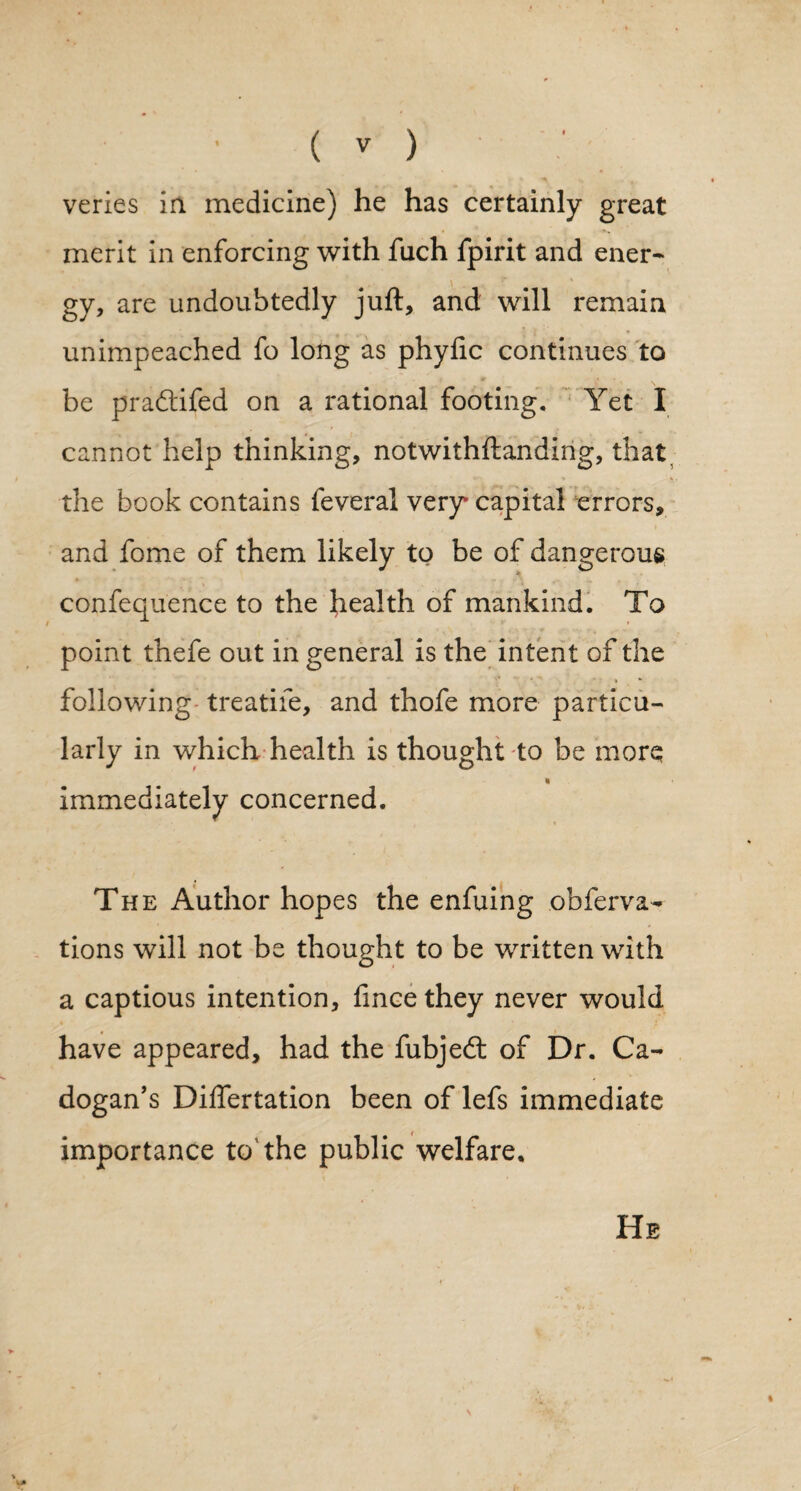 veries in medicine) he has certainly great merit in enforcing with fuch fpirit and ener¬ gy, are undoubtedly juft, and will remain unimpeached fo long as phyfic continues to • f tt • • be pradtifed on a rational footing. Yet I cannot help thinking, notwithftanding, that, the book contains feveral very* capital errors, and fome of them likely to be of dangerous confequence to the health of mankind. To point thefe out in general is the intent of the * » following treatife, and thofe more particu¬ larly in which health is thought to be more i immediately concerned. The Author hopes the enfuing obferva- tions will not be thought to be written with a captious intention, fince they never would have appeared, had the fubjedt of Dr. Ca- dogan’s Differtation been of lefs immediate importance to the public welfare. He