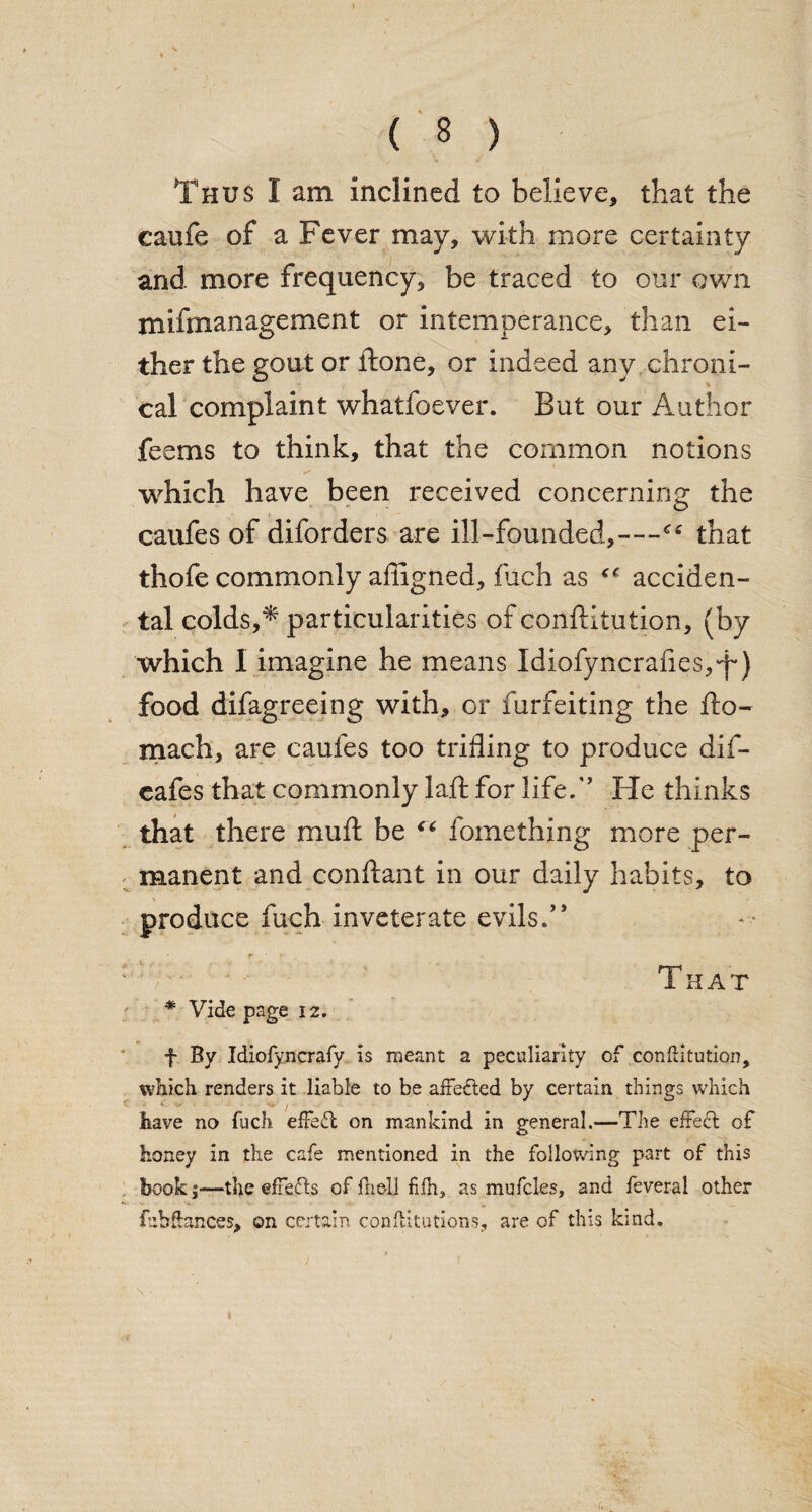 Thus I am inclined to believe, that the caufe of a Fever may, with more certainty and more frequency, be traced to our own mifmanagement or intemperance, than ei¬ ther the gout or ftone, or indeed any chroni¬ cal complaint whatfoever. But our Author feems to think, that the common notions which have been received concerning the caufes of diforders are ill-founded,—that thofe commonly affigned, fuch as ^ acciden¬ tal colds,* particularities of conftitution, (by which I imagine he means Idiofyncrafies,T) food difagreeing with, or furfeiting the fto- mach, are caufes too trifling to produce dif- cafes that commonly laft for life/’ He thinks that there muft be “ fomething more per¬ manent and conftant in our daily habits, to produce fuch inveterate evils.” A-' ; That # Vide page iz. f By Idiofyncrafy is meant a peculiarity of confiitution, which renders it liable to be affefted by certain things which • U i. < ■ -\t- / ,• • • ■ • have no fuch effect on mankind in general.—The effect of honey in the cafe mentioned in the following part of this book;-—the effects of fhelj fifh, as mufcles, and feveral other fuh&ances, on certain confutations, are of this kind.