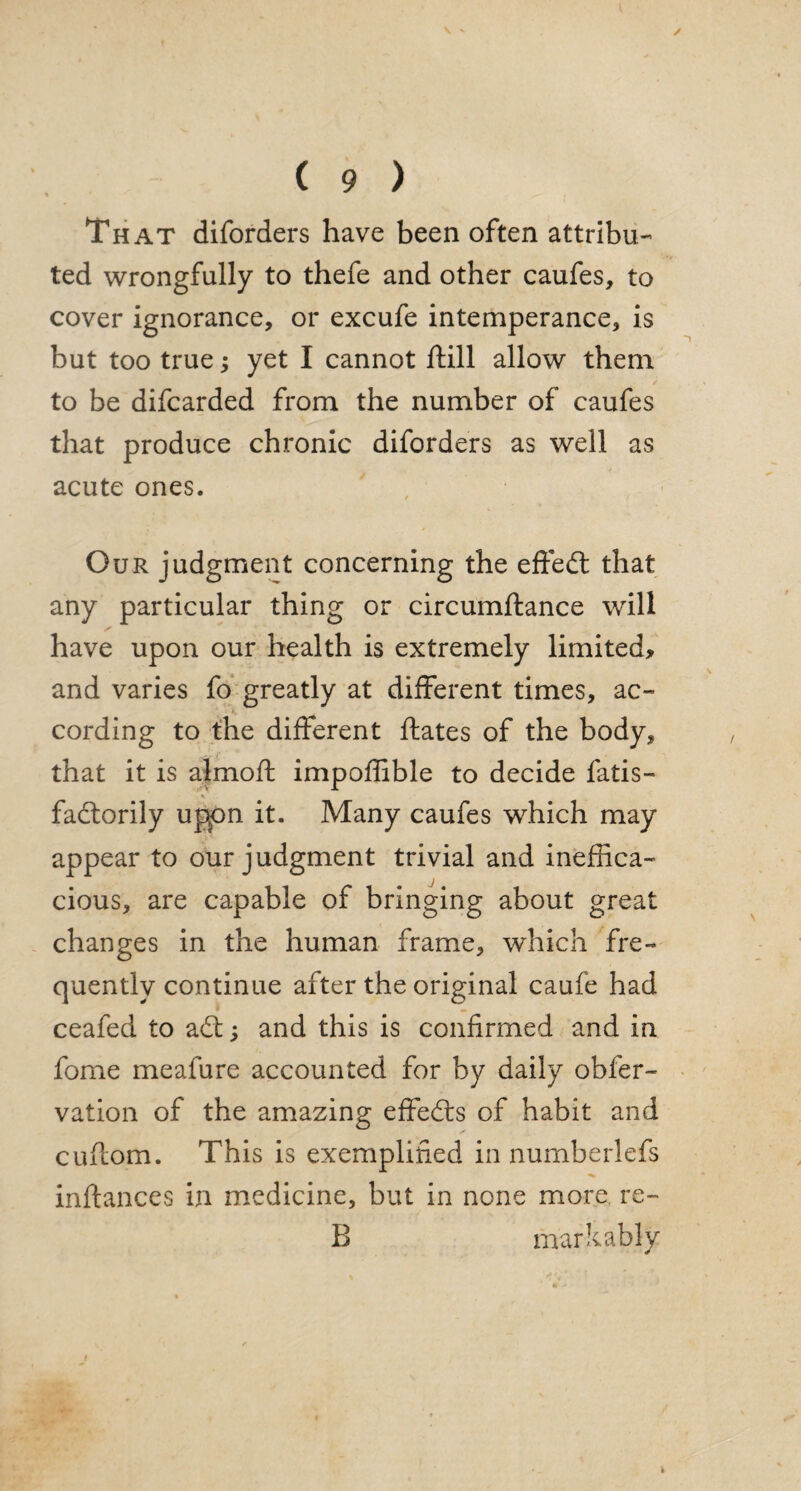 That diforders have been often attribu¬ ted wrongfully to thefe and other caufes, to cover ignorance, or excufe intemperance, is but too true; yet I cannot ftill allow them to be difcarded from the number of caufes that produce chronic diforders as well as acute ones. Our judgment concerning the effedt that any particular thing or circumftance wrill have upon our health is extremely limited* and varies fo greatly at different times, ac~ cording to the different ftates of the body, that it is almofl impoffible to decide fatis- factorily upon it. Many caufes which may appear to our judgment trivial and ineffica¬ cious, are capable of bringing about great changes in the human frame, which fre¬ quently continue after the original caufe had ceafed to adt; and this is confirmed and in fome meafure accounted for by daily obfer- vation of the amazing effedts of habit and cuflom. This is exemplified in numberlefs inftances in medicine, but in none more re- 13 markably